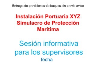 Entrega de provisiones de buques sin previo aviso
Instalación Portuaria XYZ
Simulacro de Protección
Marítima
Sesión informativa
para los supervisores
fecha
 