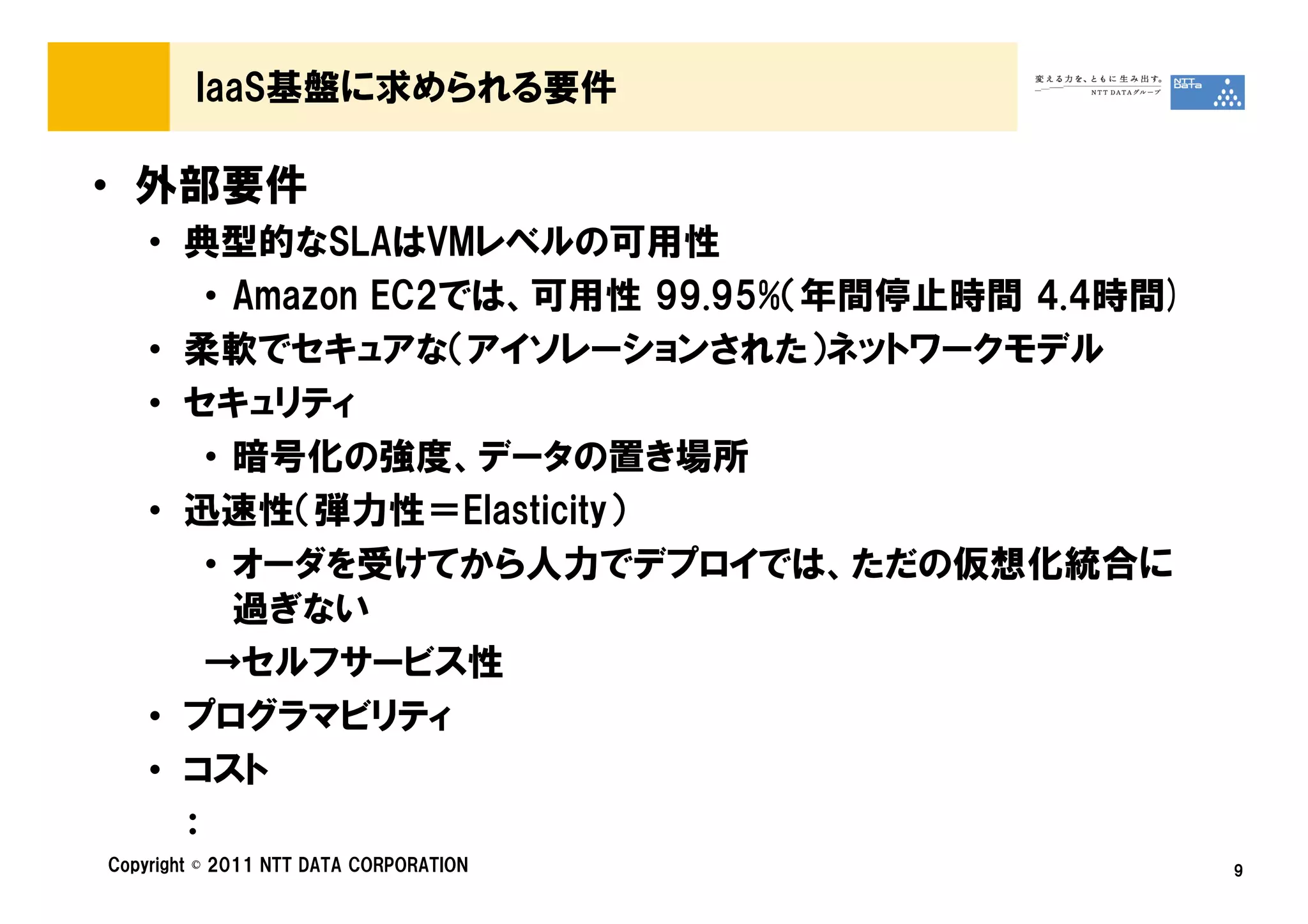 IaaS基盤に求められる要件

• 外部要件
    • 典型的なSLAはVMレベルの可用性
        • Amazon EC2では、可用性 99.95%（年間停止時間 4.4時間)
    • 柔軟でセキュアな（アイソレーションされた）ネットワークモデル
    • セキュリティ
        • 暗号化の強度、データの置き場所
    • 迅速性（弾力性＝Elasticity）
        • オーダを受けてから人力でデプロイでは、ただの仮想化統合に
          過ぎない
        →セルフサービス性
    • プログラマビリティ
    • コスト
      ：
Copyright © 2011 NTT DATA CORPORATION             9
 
