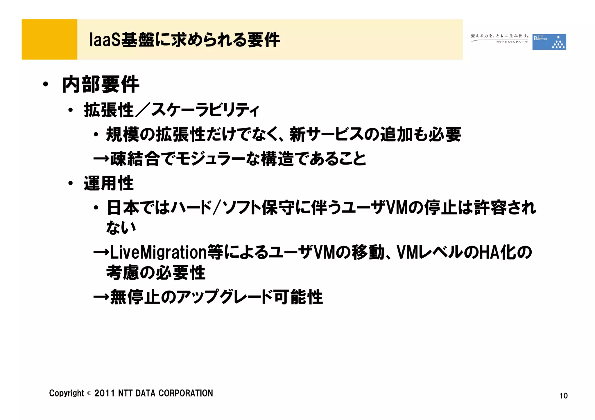 IaaS基盤に求められる要件

• 内部要件
    • 拡張性／スケーラビリティ
       • 規模の拡張性だけでなく、新サービスの追加も必要
       →疎結合でモジュラーな構造であること
    • 運用性
       • 日本ではハード/ソフト保守に伴うユーザVMの停止は許容され
         ない
       →LiveMigration等によるユーザVMの移動、VMレベルのHA化の
         考慮の必要性
       →無停止のアップグレード可能性




Copyright © 2011 NTT DATA CORPORATION          10
 
