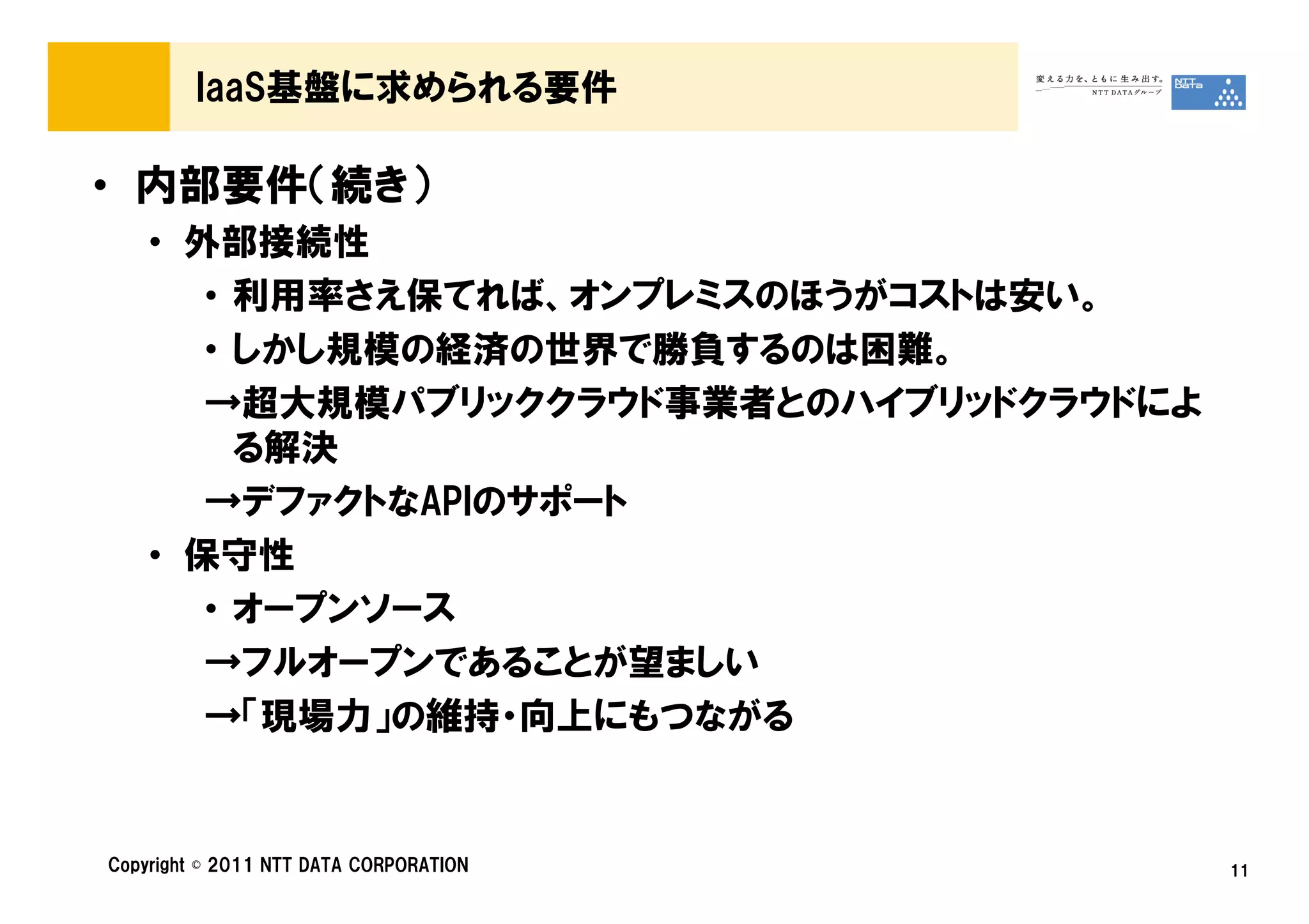 IaaS基盤に求められる要件

• 内部要件（続き）
    • 外部接続性
       • 利用率さえ保てれば、オンプレミスのほうがコストは安い。
       • しかし規模の経済の世界で勝負するのは困難。
       →超大規模パブリッククラウド事業者とのハイブリッドクラウドによ
         る解決
       →デファクトなAPIのサポート
    • 保守性
       • オープンソース
       →フルオープンであることが望ましい
       →「現場力」の維持・向上にもつながる


Copyright © 2011 NTT DATA CORPORATION    11
 