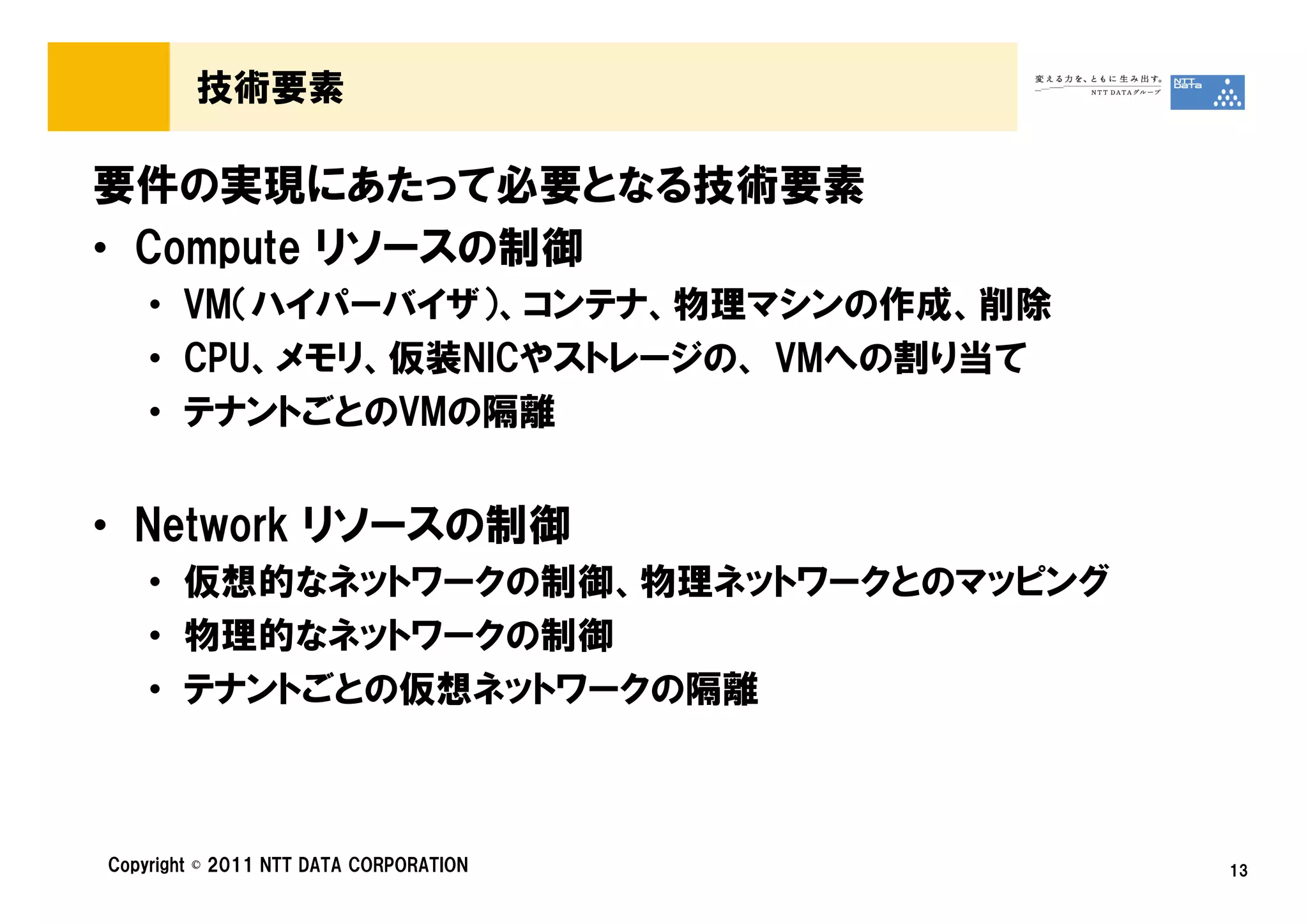 技術要素

要件の実現にあたって必要となる技術要素
• Compute リソースの制御
    • VM（ハイパーバイザ）、コンテナ、物理マシンの作成、削除
    • CPU、メモリ、仮装NICやストレージの、 VMへの割り当て
    • テナントごとのVMの隔離


• Network リソースの制御
    • 仮想的なネットワークの制御、物理ネットワークとのマッピング
    • 物理的なネットワークの制御
    • テナントごとの仮想ネットワークの隔離



Copyright © 2011 NTT DATA CORPORATION   13
 