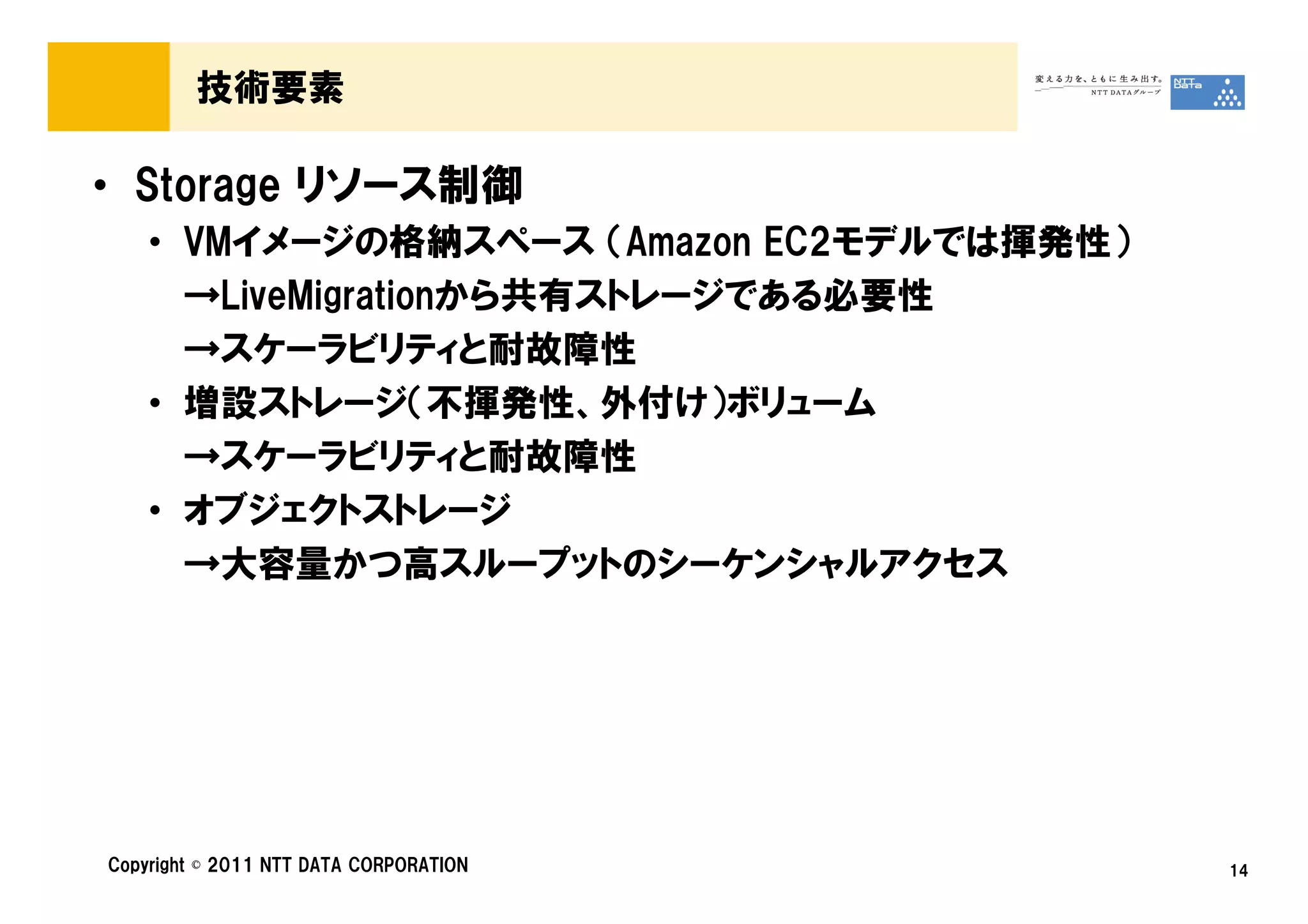 技術要素

• Storage リソース制御
    • VMイメージの格納スペース （Amazon EC2モデルでは揮発性）
      →LiveMigrationから共有ストレージである必要性
      →スケーラビリティと耐故障性
    • 増設ストレージ（不揮発性、外付け）ボリューム
      →スケーラビリティと耐故障性
    • オブジェクトストレージ
      →大容量かつ高スループットのシーケンシャルアクセス




Copyright © 2011 NTT DATA CORPORATION      14
 