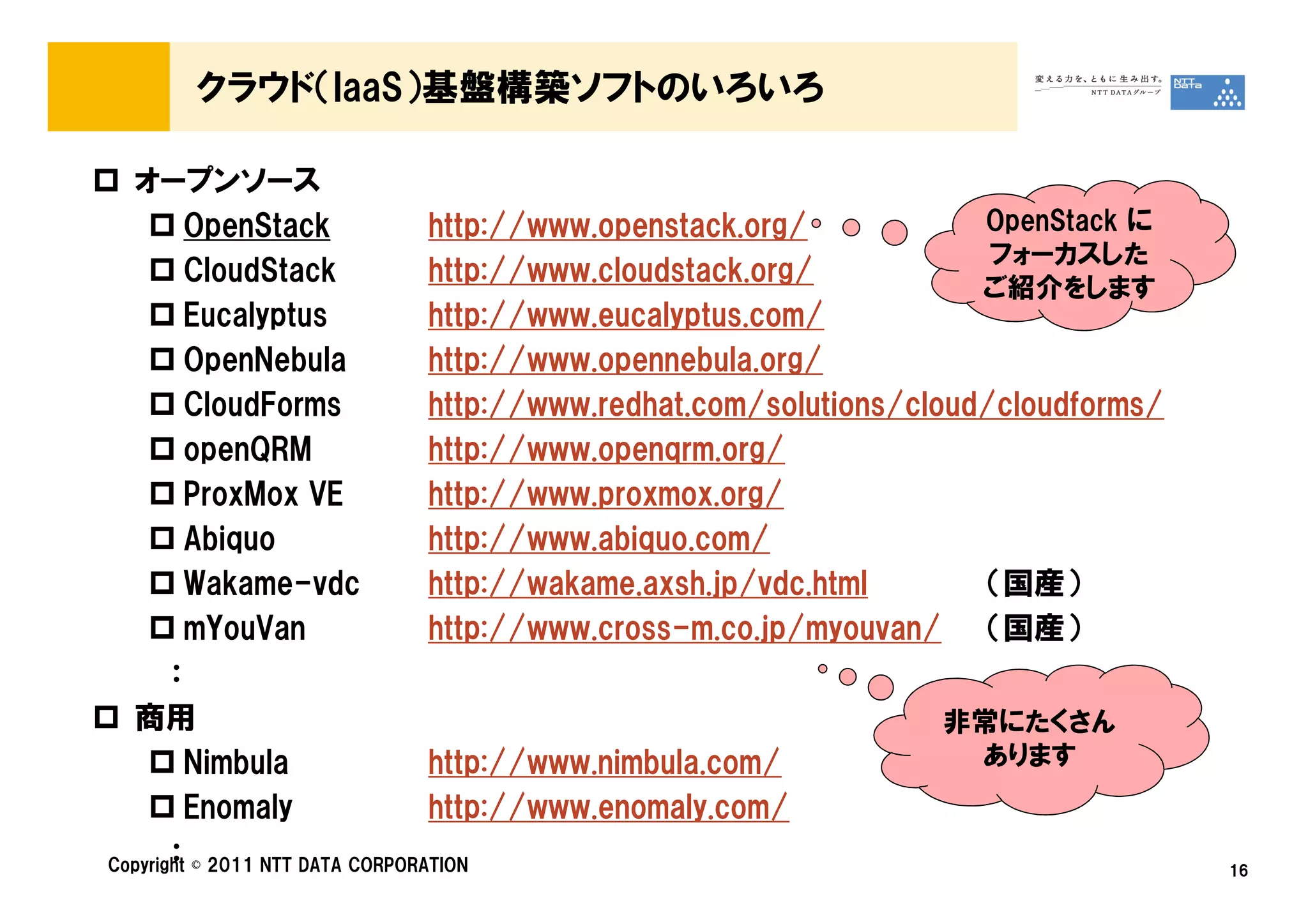 クラウド（IaaS）基盤構築ソフトのいろいろ

  オープンソース
         OpenStack               http://www.openstack.org/            OpenStack に
                                                                       フォーカスした
         CloudStack              http://www.cloudstack.org/
                                                                      ご紹介をします
         Eucalyptus              http://www.eucalyptus.com/
         OpenNebula              http://www.opennebula.org/
         CloudForms              http://www.redhat.com/solutions/cloud/cloudforms/
         openQRM                 http://www.openqrm.org/
         ProxMox VE              http://www.proxmox.org/
         Abiquo                  http://www.abiquo.com/
         Wakame-vdc              http://wakame.axsh.jp/vdc.html       （国産）
         mYouVan                 http://www.cross-m.co.jp/myouvan/ （国産）
       ：
  商用                                                                非常にたくさん
         Nimbula                 http://www.nimbula.com/              あります
         Enomaly                 http://www.enomaly.com/
       ：
Copyright © 2011 NTT DATA CORPORATION                                                16
 