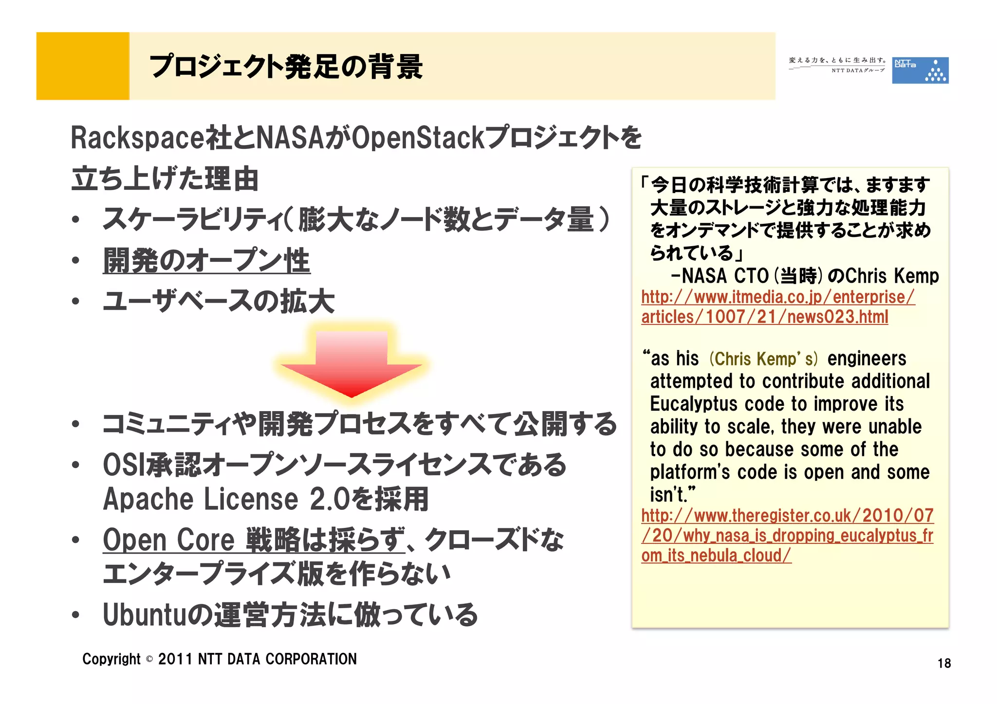 プロジェクト発足の背景

Rackspace社とNASAがOpenStackプロジェクトを
立ち上げた理由                         「今日の科学技術計算では、ますます
                                 大量のストレージと強力な処理能力
• スケーラビリティ（膨大なノード数とデータ量） をオンデマンドで提供することが求め
• 開発のオープン性                       られている」
                                     -NASA CTO(当時)のChris Kemp
• ユーザベースの拡大                     http://www.itmedia.co.jp/enterprise/
                                articles/1007/21/news023.html

                                            “as his (Chris Kemp’s) engineers
                                             attempted to contribute additional
                                             Eucalyptus code to improve its
• コミュニティや開発プロセスをすべて公開する                      ability to scale, they were unable
                                             to do so because some of the
• OSI承認オープンソースライセンスである                       platform's code is open and some
  Apache License 2.0を採用                      isn't.”
                                            http://www.theregister.co.uk/2010/07
• Open Core 戦略は採らず、クローズドな                   /20/why_nasa_is_dropping_eucalyptus_fr
                                            om_its_nebula_cloud/
  エンタープライズ版を作らない
• Ubuntuの運営方法に倣っている
Copyright © 2011 NTT DATA CORPORATION                                                18
 