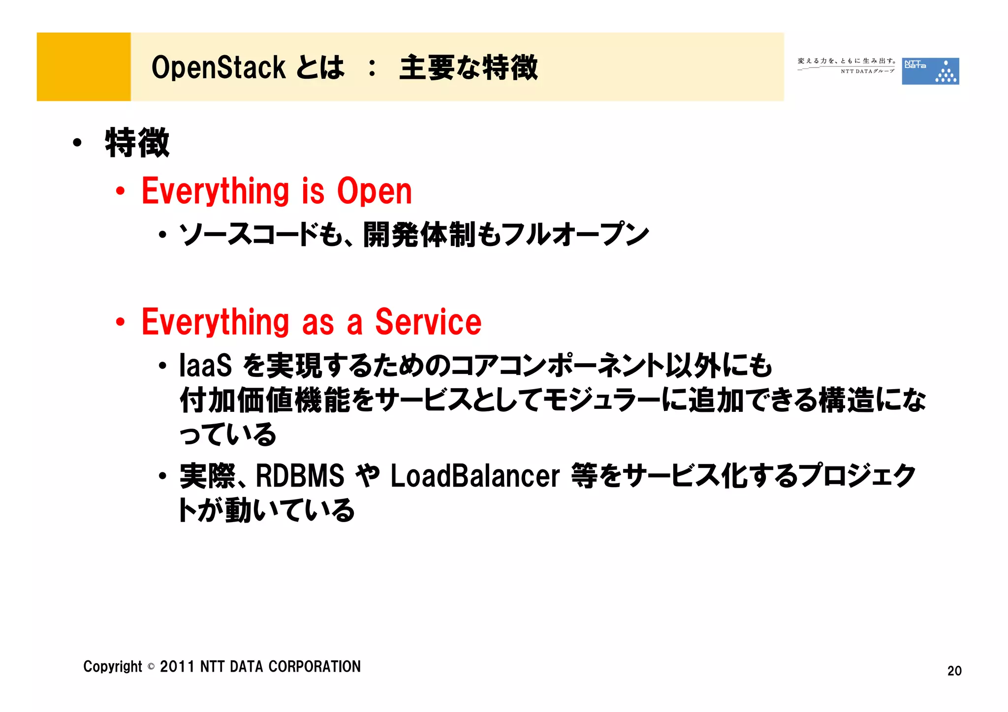 OpenStack とは ： 主要な特徴

• 特徴
  • Everything is Open
         • ソースコードも、開発体制もフルオープン


    • Everything as a Service
         • IaaS を実現するためのコアコンポーネント以外にも
           付加価値機能をサービスとしてモジュラーに追加できる構造にな
           っている
         • 実際、RDBMS や LoadBalancer 等をサービス化するプロジェク
           トが動いている




Copyright © 2011 NTT DATA CORPORATION               20
 