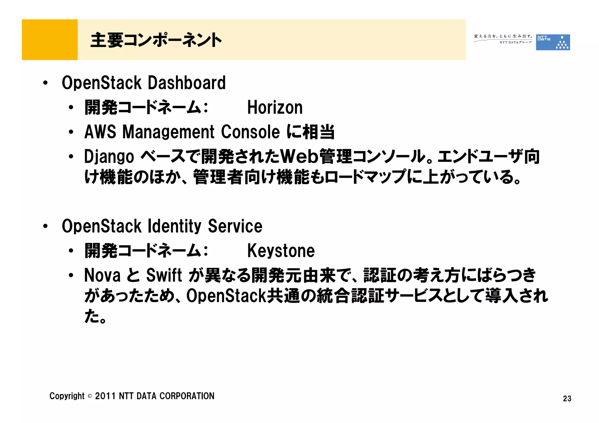 主要コンポーネント

• OpenStack Dashboard
   • 開発コードネーム：         Horizon
   • AWS Management Console に相当
   • Django ベースで開発されたＷｅｂ管理コンソール。エンドユーザ向
     け機能のほか、管理者向け機能もロードマップに上がっている。

• OpenStack Identity Service
   • 開発コードネーム：            Keystone
   • Nova と Swift が異なる開発元由来で、認証の考え方にばらつき
     があったため、OpenStack共通の統合認証サービスとして導入され
     た。



Copyright © 2011 NTT DATA CORPORATION      23
 