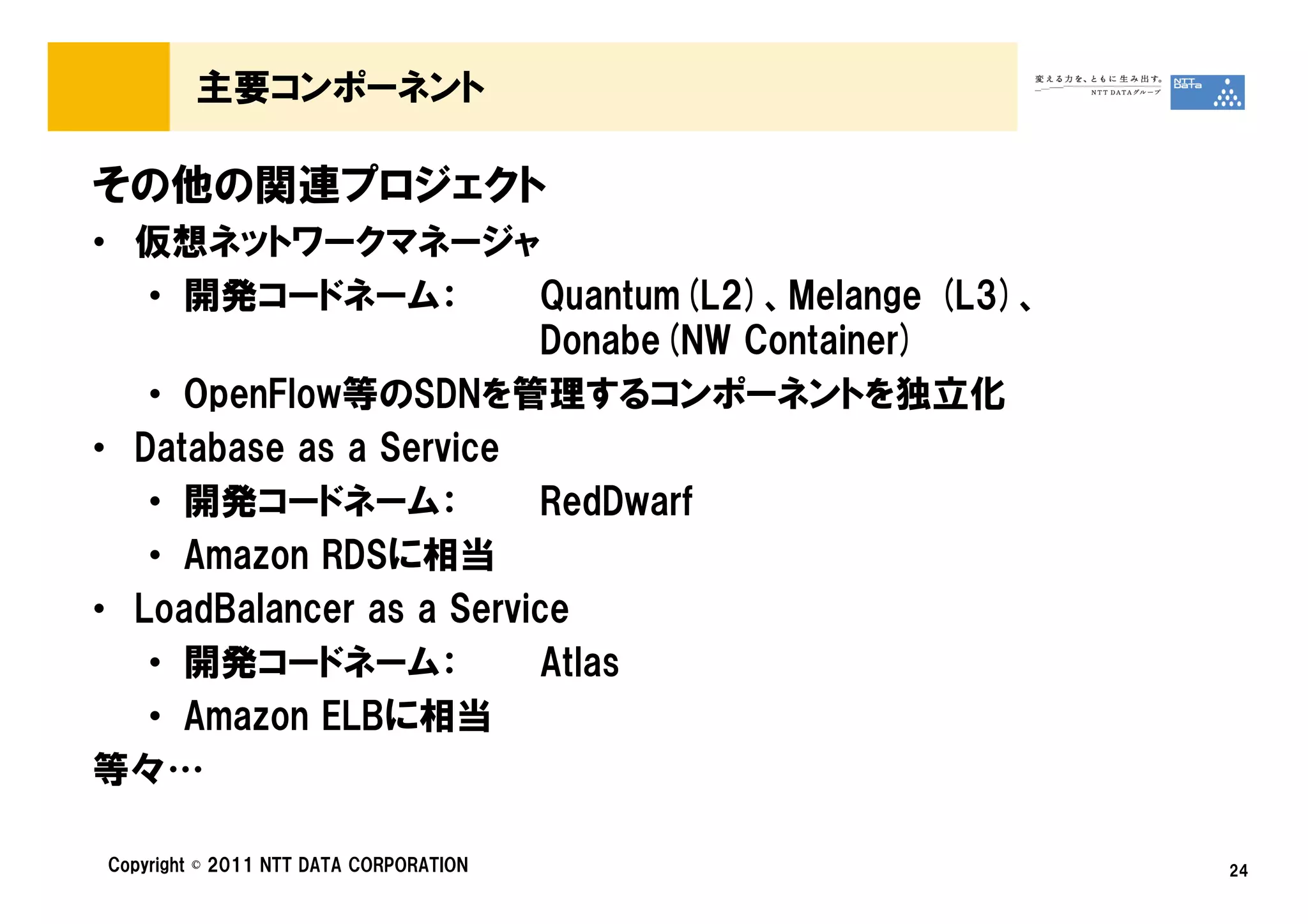 主要コンポーネント

その他の関連プロジェクト
• 仮想ネットワークマネージャ
   • 開発コードネーム：           Quantum(L2)、Melange (L3)、
                         Donabe(NW Container)
   • OpenFlow等のSDNを管理するコンポーネントを独立化
• Database as a Service
   • 開発コードネーム：           RedDwarf
   • Amazon RDSに相当
• LoadBalancer as a Service
   • 開発コードネーム：           Atlas
   • Amazon ELBに相当
等々…

Copyright © 2011 NTT DATA CORPORATION                24
 