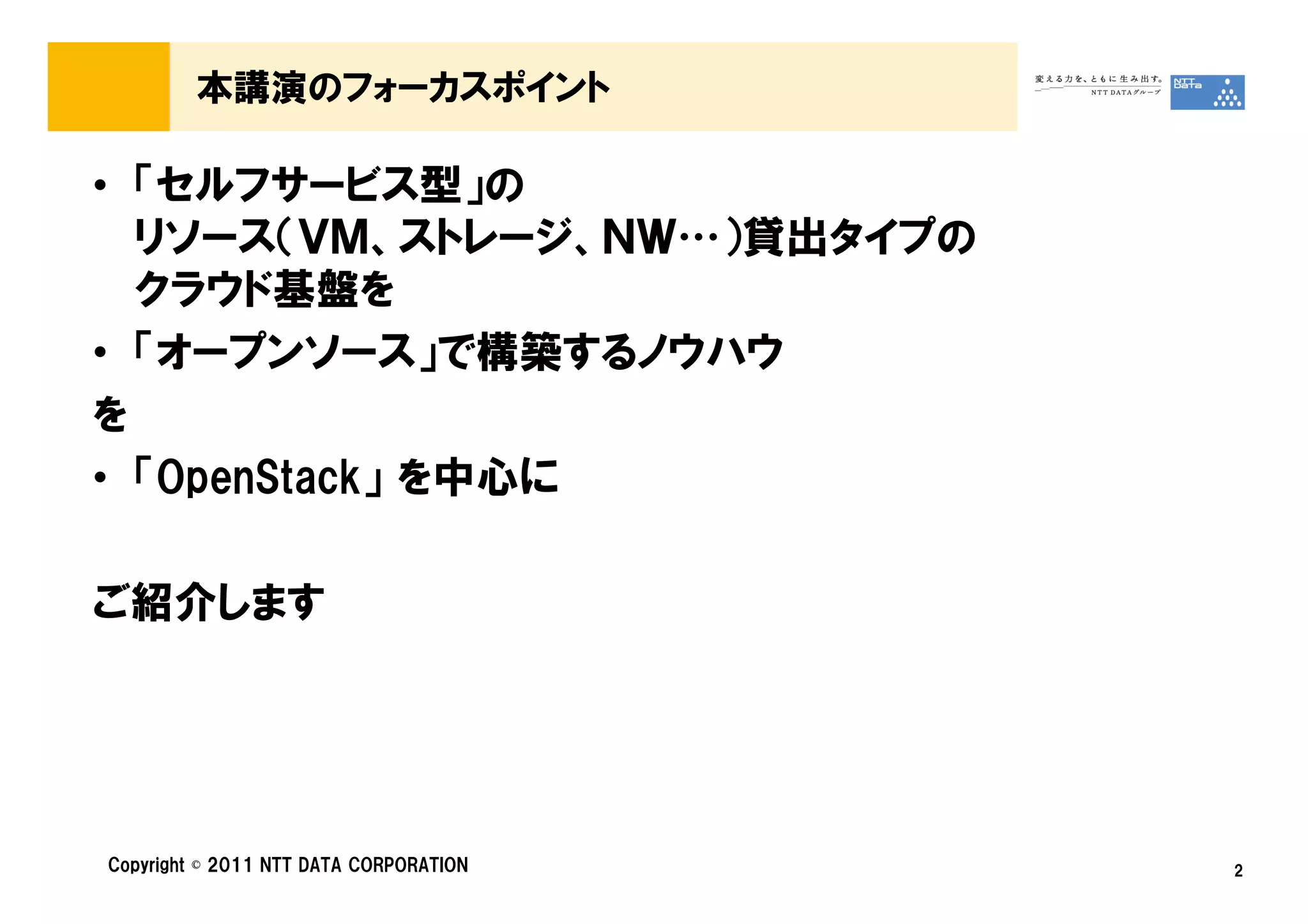 本講演のフォーカスポイント

• 「セルフサービス型」の
  リソース（ＶＭ、ストレージ、ＮＷ…）貸出タイプの
  クラウド基盤を
• 「オープンソース」で構築するノウハウ
を
• 「OpenStack」 を中心に

ご紹介します




Copyright © 2011 NTT DATA CORPORATION   2
 