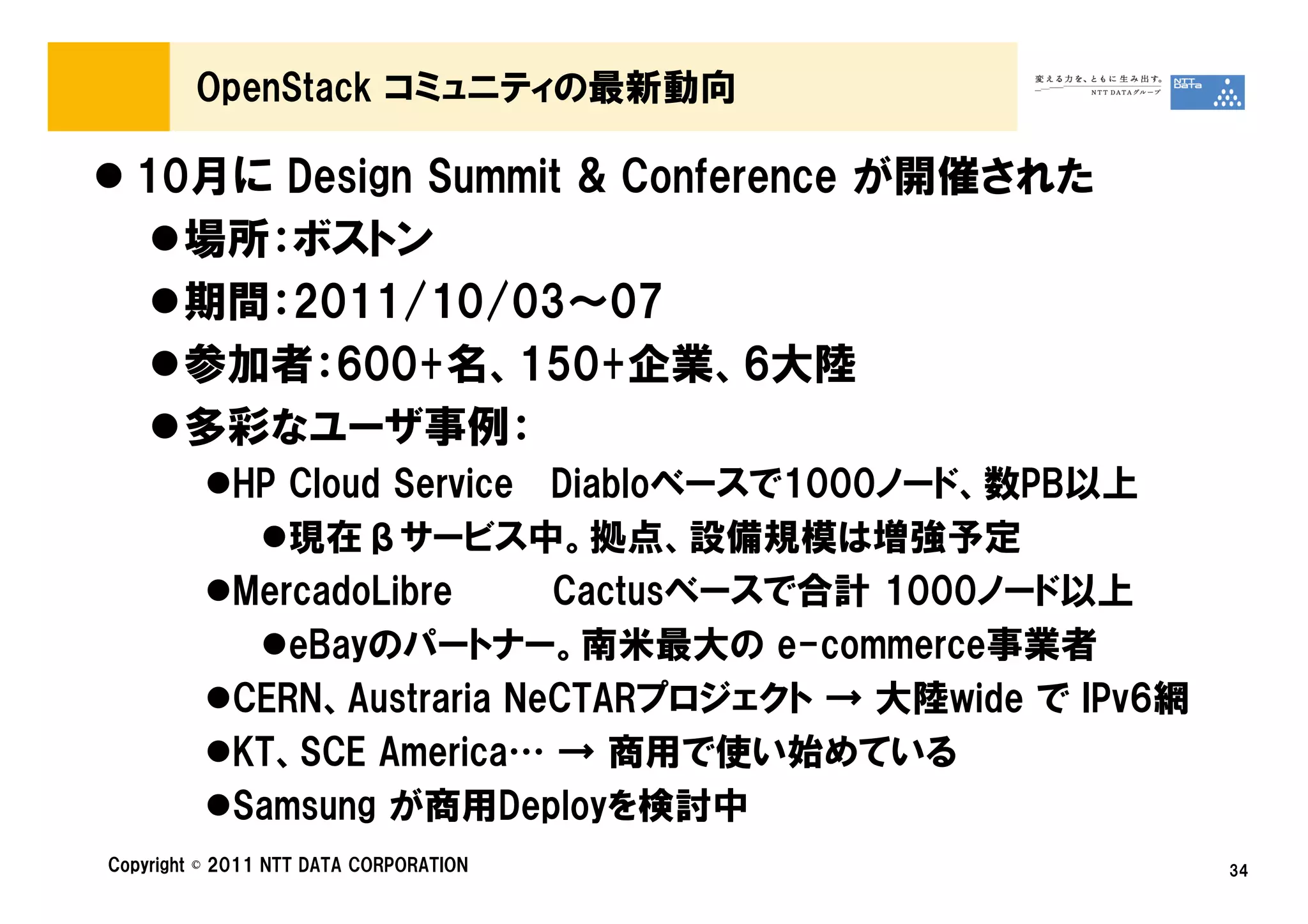 OpenStack コミュニティの最新動向

  10月に Design Summit & Conference が開催された
    場所：ボストン
    期間：2011/10/03～07
    参加者：600+名、150+企業、6大陸
    多彩なユーザ事例：
            HP Cloud Service Diabloベースで1000ノード、数PB以上
               現在βサービス中。拠点、設備規模は増強予定
            MercadoLibre     Cactusベースで合計 1000ノード以上
               eBayのパートナー。南米最大の e-commerce事業者
            CERN、Austraria NeCTARプロジェクト → 大陸wide で IPv6網
            KT、SCE America… → 商用で使い始めている
            Samsung が商用Deployを検討中
Copyright © 2011 NTT DATA CORPORATION                      34
 