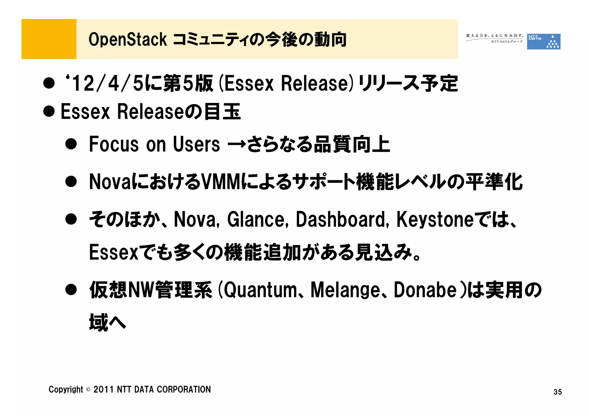 OpenStack コミュニティの今後の動向

  ‘12/4/5に第5版(Essex Release)リリース予定
  Essex Releaseの目玉
         Focus on Users →さらなる品質向上
         NovaにおけるVMMによるサポート機能レベルの平準化
         そのほか、Nova, Glance, Dashboard, Keystoneでは、
         Essexでも多くの機能追加がある見込み。
         仮想NW管理系(Quantum、Melange、Donabe）は実用の
         域へ


Copyright © 2011 NTT DATA CORPORATION                35
 