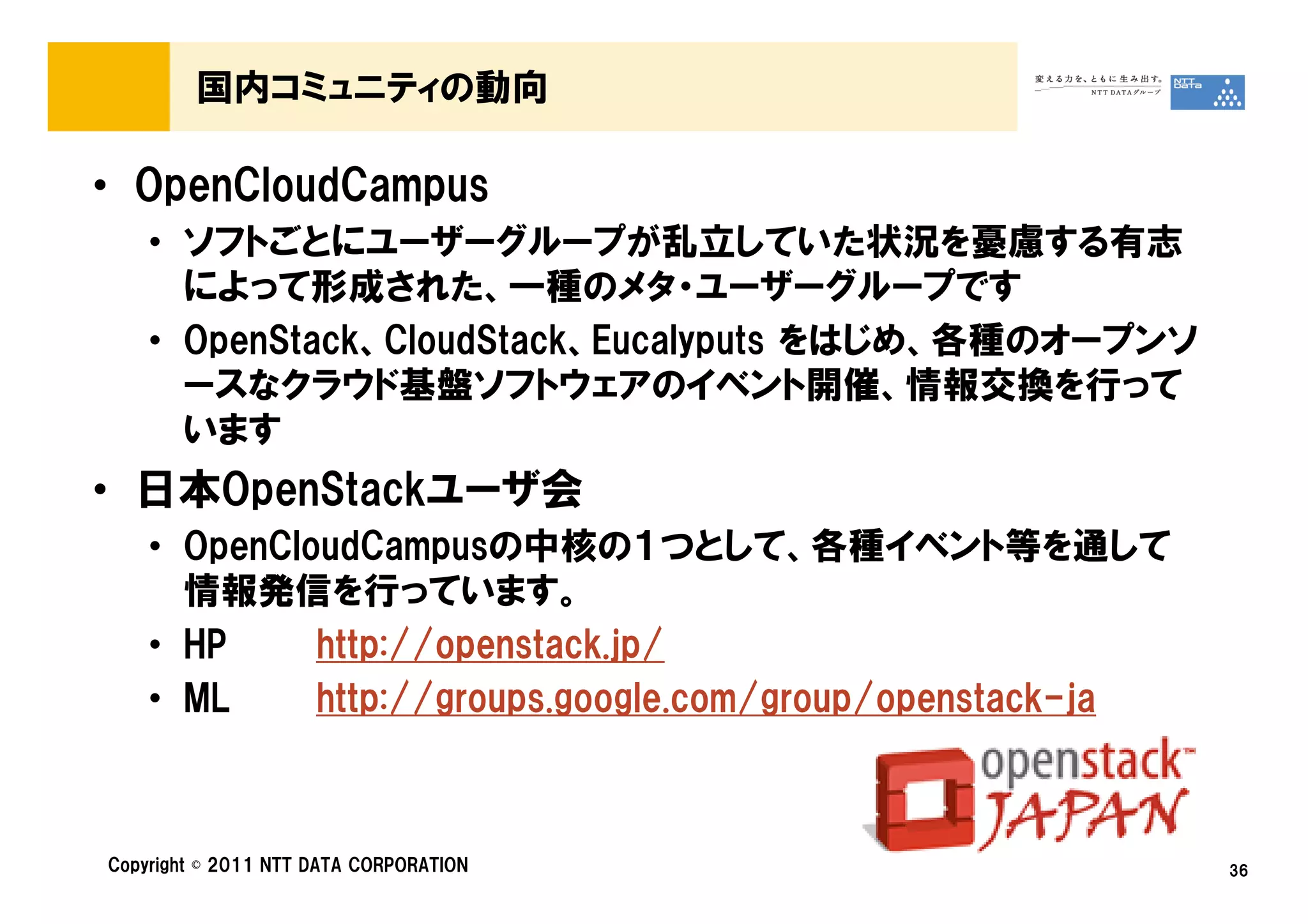 国内コミュニティの動向

• OpenCloudCampus
    • ソフトごとにユーザーグループが乱立していた状況を憂慮する有志
      によって形成された、一種のメタ・ユーザーグループです
    • OpenStack、CloudStack、Eucalyputs をはじめ、各種のオープンソ
      ースなクラウド基盤ソフトウェアのイベント開催、情報交換を行って
      います
• 日本OpenStackユーザ会
    • OpenCloudCampusの中核の１つとして、各種イベント等を通して
      情報発信を行っています。
    • HP     http://openstack.jp/
    • ML     http://groups.google.com/group/openstack-ja



Copyright © 2011 NTT DATA CORPORATION                      36
 