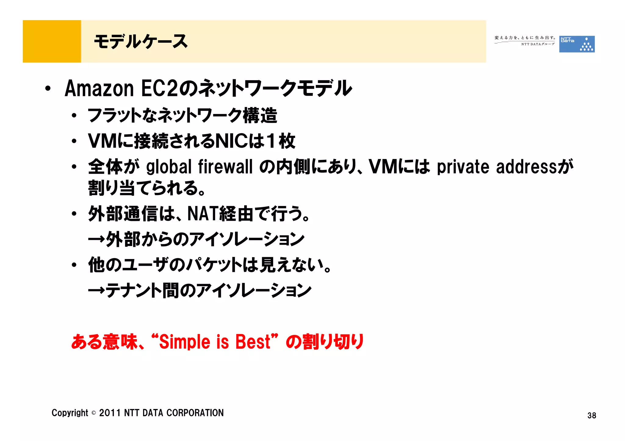 モデルケース

• Amazon EC2のネットワークモデル
    • フラットなネットワーク構造
    • ＶＭに接続されるＮＩＣは１枚
    • 全体が global firewall の内側にあり、ＶＭには private addressが
      割り当てられる。
    • 外部通信は、NAT経由で行う。
      →外部からのアイソレーション
    • 他のユーザのパケットは見えない。
      →テナント間のアイソレーション

    ある意味、
    ある意味、“Simple is Best” の割り切り
      意味            Best”


Copyright © 2011 NTT DATA CORPORATION                    38
 