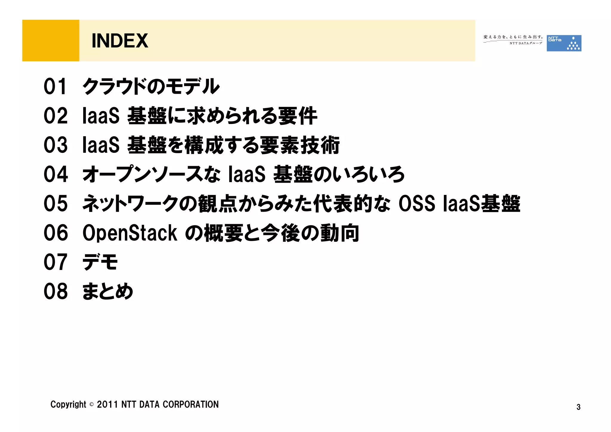 ＩＮＤＥＸ

01    クラウドのモデル
02    IaaS 基盤に求められる要件
03    IaaS 基盤を構成する要素技術
04    オープンソースな IaaS 基盤のいろいろ
05    ネットワークの観点からみた代表的な OSS IaaS基盤
06    OpenStack の概要と今後の動向
07    デモ
08    まとめ




Copyright © 2011 NTT DATA CORPORATION   3
 