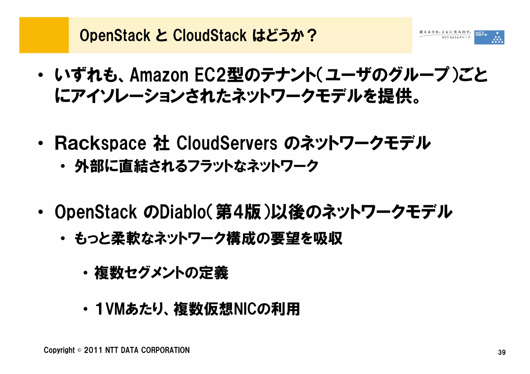 OpenStack と CloudStack はどうか？

• いずれも、Amazon EC2型のテナント（ユーザのグループ）ごと
  にアイソレーションされたネットワークモデルを提供。

• Ｒａｃｋspace 社 CloudServers のネットワークモデル
    • 外部に直結されるフラットなネットワーク


• OpenStack のDiablo（第4版）以後のネットワークモデル
    • もっと柔軟なネットワーク構成の要望を吸収

         • 複数セグメントの定義

         • １VMあたり、複数仮想NICの利用

Copyright © 2011 NTT DATA CORPORATION   39
 