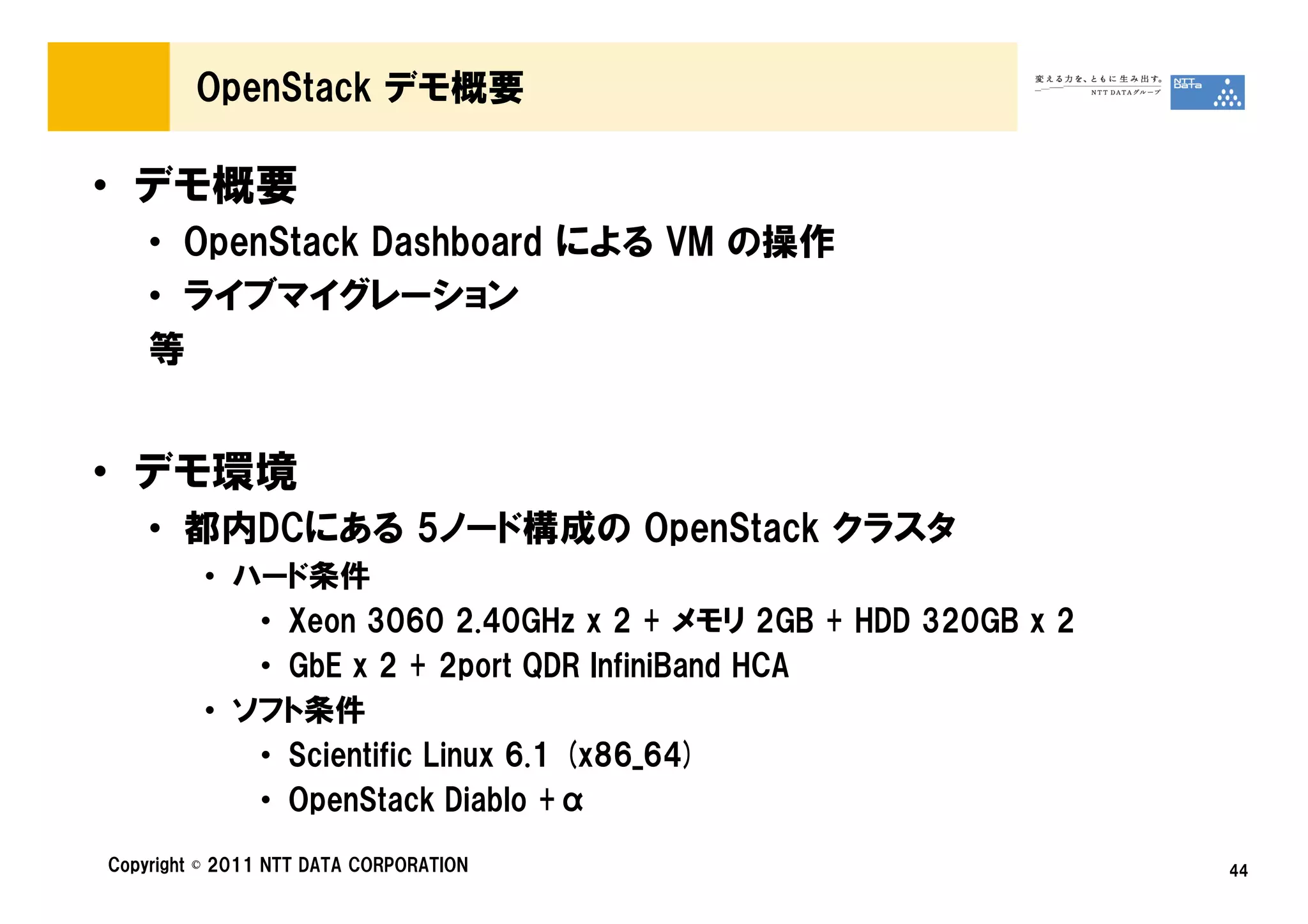 OpenStack デモ概要

• デモ概要
    • OpenStack Dashboard による VM の操作
    • ライブマイグレーション
    等


• デモ環境
    • 都内DCにある 5ノード構成の OpenStack クラスタ
         • ハード条件
            • Xeon 3060 2.40GHz x 2 + メモリ 2GB + HDD 320GB x 2
            • GbE x 2 + 2port QDR InfiniBand HCA
         • ソフト条件
            • Scientific Linux 6.1 (x86_64)
            • OpenStack Diablo +α
Copyright © 2011 NTT DATA CORPORATION                           44
 