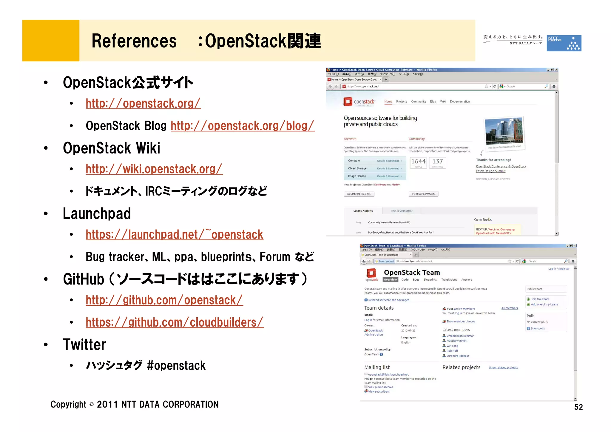 References             ：OpenStack関連

• OpenStack公式サイト
     •   http://openstack.org/
     •   OpenStack Blog http://openstack.org/blog/

• OpenStack Wiki
     •   http://wiki.openstack.org/
     •   ドキュメント、IRCミーティングのログなど

• Launchpad
     •   https://launchpad.net/~openstack
     •   Bug tracker、ML、ppa、blueprintｓ、Forum など

• GitHub （ソースコードははここにあります）
     •   http://github.com/openstack/
     •   https://github.com/cloudbuilders/

• Twitter
     •   ハッシュタグ #openstack


 Copyright © 2011 NTT DATA CORPORATION               52
 