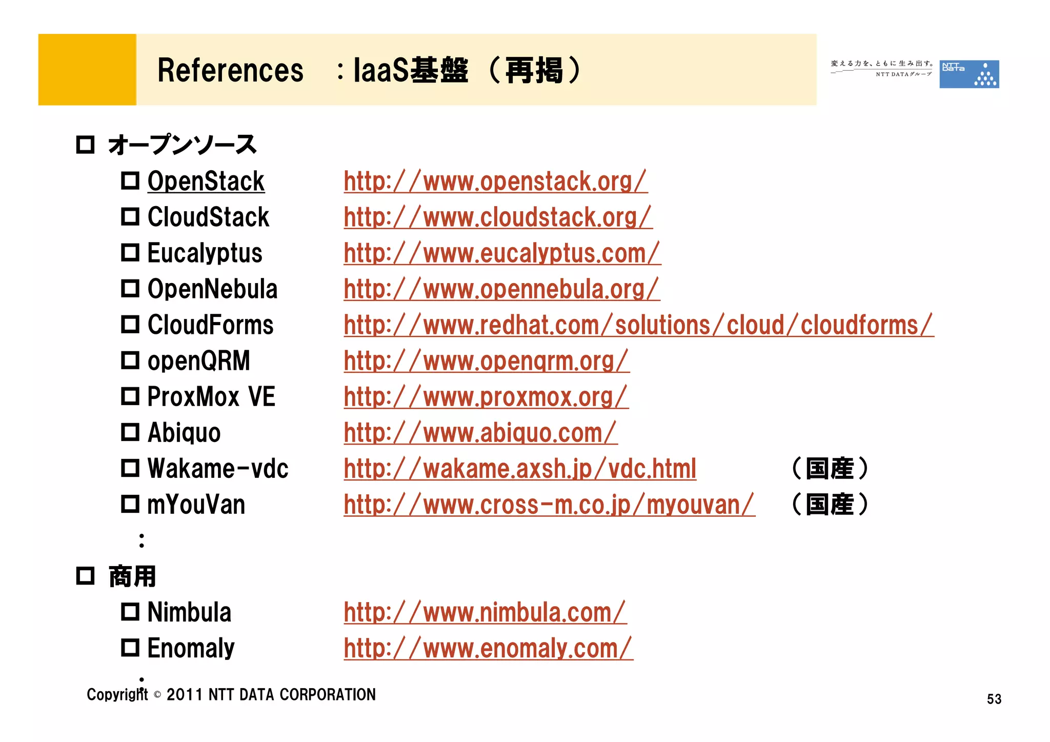 References        : IaaS基盤 （再掲）

  オープンソース
         OpenStack               http://www.openstack.org/
         CloudStack              http://www.cloudstack.org/
         Eucalyptus              http://www.eucalyptus.com/
         OpenNebula              http://www.opennebula.org/
         CloudForms              http://www.redhat.com/solutions/cloud/cloudforms/
         openQRM                 http://www.openqrm.org/
         ProxMox VE              http://www.proxmox.org/
         Abiquo                  http://www.abiquo.com/
         Wakame-vdc              http://wakame.axsh.jp/vdc.html       （国産）
         mYouVan                 http://www.cross-m.co.jp/myouvan/ （国産）
       ：
  商用
         Nimbula                 http://www.nimbula.com/
         Enomaly                 http://www.enomaly.com/
       ：
Copyright © 2011 NTT DATA CORPORATION                                                53
 