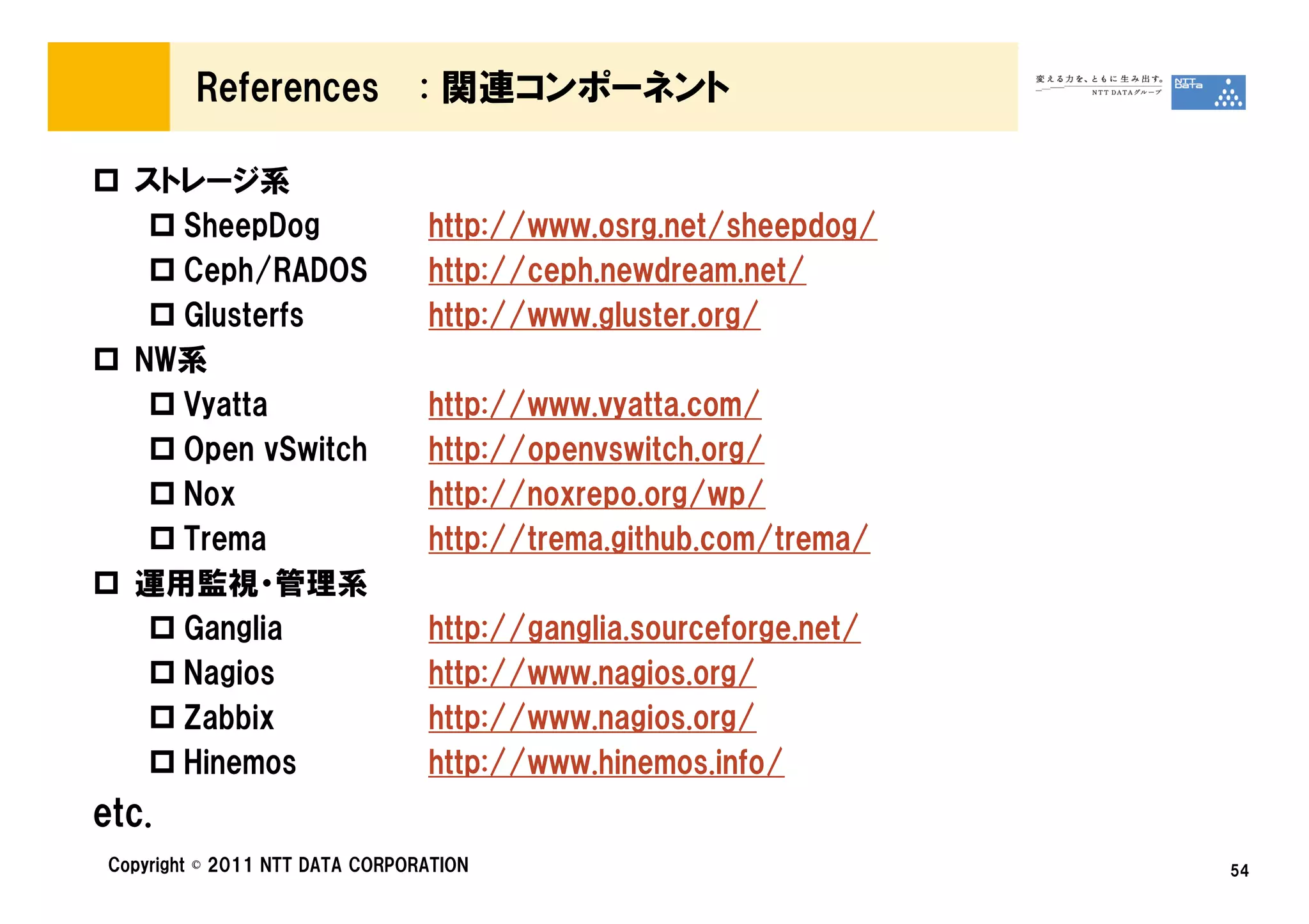 References             : 関連コンポーネント

   ストレージ系
     SheepDog                    http://www.osrg.net/sheepdog/
     Ceph/RADOS                  http://ceph.newdream.net/
     Glusterfs                   http://www.gluster.org/
   NW系
     Vyatta                      http://www.vyatta.com/
     Open vSwitch                http://openvswitch.org/
     Nox                         http://noxrepo.org/wp/
     Trema                       http://trema.github.com/trema/
   運用監視・管理系
     Ganglia                     http://ganglia.sourceforge.net/
     Nagios                      http://www.nagios.org/
     Zabbix                      http://www.nagios.org/
     Hinemos                     http://www.hinemos.info/
etc.
 Copyright © 2011 NTT DATA CORPORATION                             54
 