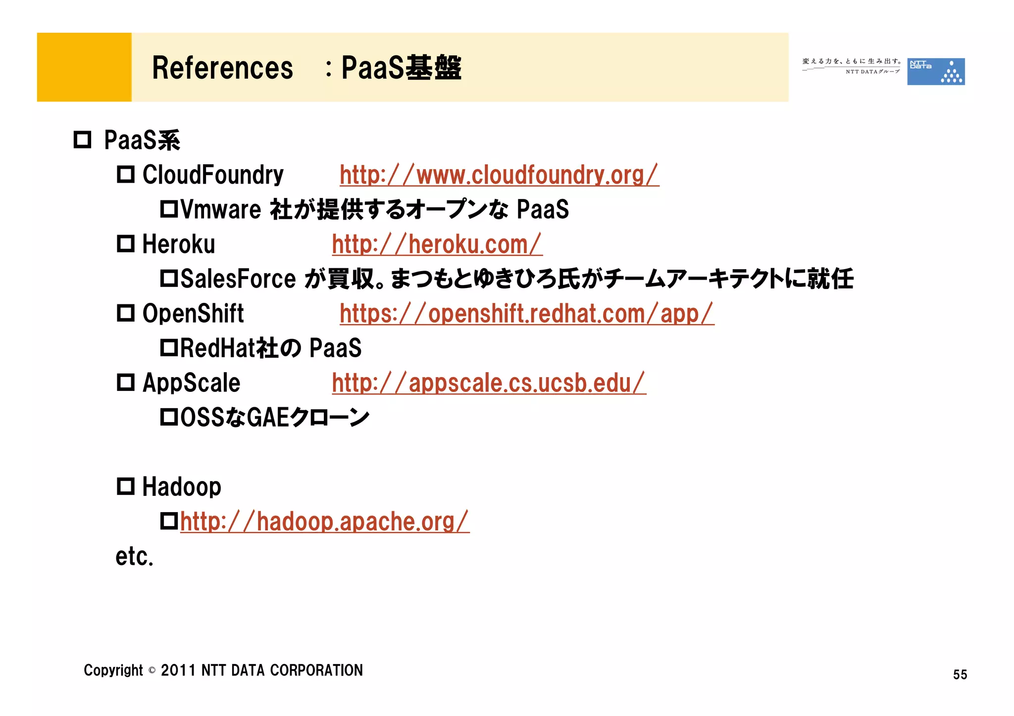 References             : PaaS基盤

  PaaS系
     CloudFoundry    http://www.cloudfoundry.org/
        Vmware 社が提供するオープンな PaaS
     Heroku         http://heroku.com/
        SalesForce が買収。まつもとゆきひろ氏がチームアーキテクトに就任
     OpenShift       https://openshift.redhat.com/app/
        RedHat社の PaaS
     AppScale       http://appscale.cs.ucsb.edu/
        OSSなGAEクローン

       Hadoop
          http://hadoop.apache.org/
    etc.



Copyright © 2011 NTT DATA CORPORATION                    55
 