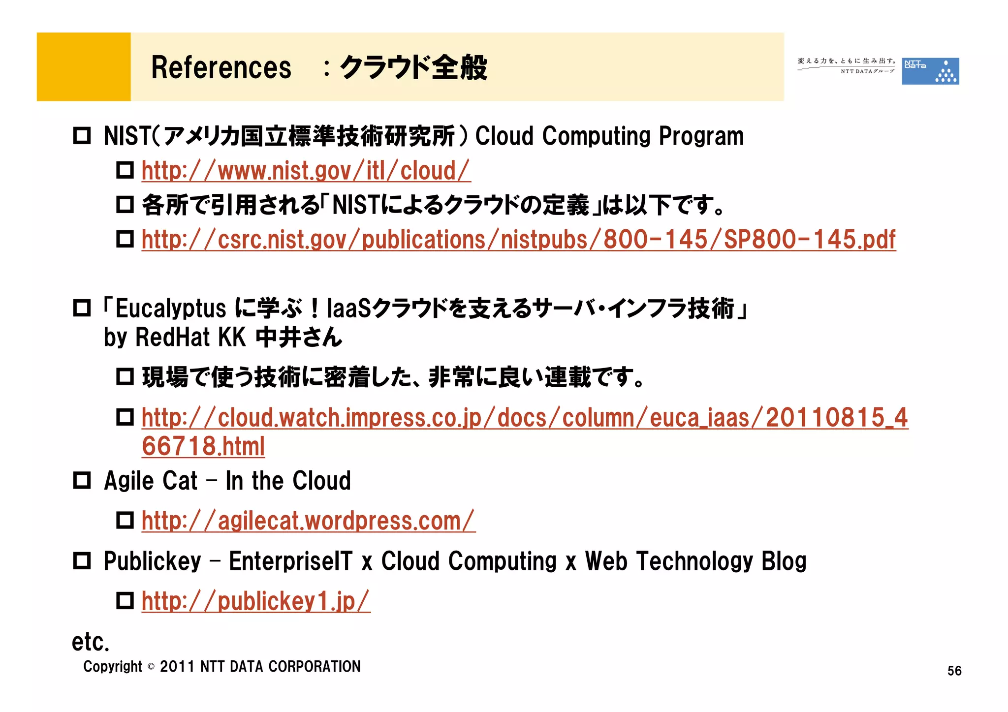 References             : クラウド全般

   NIST（アメリカ国立標準技術研究所） Cloud Computing Program
      http://www.nist.gov/itl/cloud/
      各所で引用される「NISTによるクラウドの定義」は以下です。
      http://csrc.nist.gov/publications/nistpubs/800-145/SP800-145.pdf

   「Eucalyptus に学ぶ！IaaSクラウドを支えるサーバ・インフラ技術」
   by RedHat KK 中井さん
        現場で使う技術に密着した、非常に良い連載です。
       http://cloud.watch.impress.co.jp/docs/column/euca_iaas/20110815_4
       66718.html
   Agile Cat – In the Cloud
        http://agilecat.wordpress.com/
   Publickey – EnterpriseIT x Cloud Computing x Web Technology Blog
        http://publickey1.jp/
etc.
 Copyright © 2011 NTT DATA CORPORATION                                     56
 