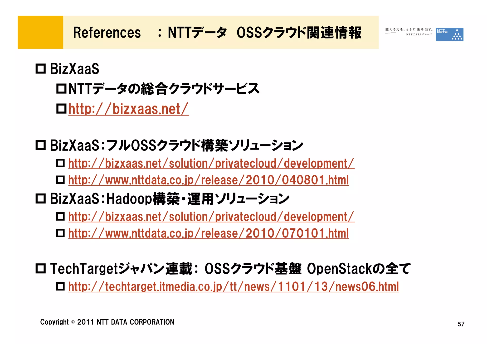 References             ： NTTデータ OSSクラウド関連情報

  BizXaaS
     NTTデータの総合クラウドサービス
     http://bizxaas.net/

  BizXaaS：フルOSSクラウド構築ソリューション
       http://bizxaas.net/solution/privatecloud/development/
       http://www.nttdata.co.jp/release/2010/040801.html
  BizXaaS：Hadoop構築・運用ソリューション
       http://bizxaas.net/solution/privatecloud/development/
       http://www.nttdata.co.jp/release/2010/070101.html


  TechTargetジャパン連載： OSSクラウド基盤 OpenStackの全て
       http://techtarget.itmedia.co.jp/tt/news/1101/13/news06.html

Copyright © 2011 NTT DATA CORPORATION                                57
 