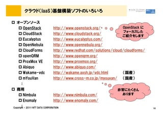 クラウド（IaaS）基盤構築ソフトのいろいろ

  オープンソース
         OpenStack               http://www.openstack.org/            OpenStack に
                                                                       フォーカスした
         CloudStack              http://www.cloudstack.org/
                                                                      ご紹介をします
         Eucalyptus              http://www.eucalyptus.com/
         OpenNebula              http://www.opennebula.org/
         CloudForms              http://www.redhat.com/solutions/cloud/cloudforms/
         openQRM                 http://www.openqrm.org/
         ProxMox VE              http://www.proxmox.org/
         Abiquo                  http://www.abiquo.com/
         Wakame-vdc              http://wakame.axsh.jp/vdc.html       （国産）
         mYouVan                 http://www.cross-m.co.jp/myouvan/ （国産）
       ：
  商用                                                                非常にたくさん
         Nimbula                 http://www.nimbula.com/              あります
         Enomaly                 http://www.enomaly.com/
       ：
Copyright &copy; 2011 NTT DATA CORPORATION                                                16
 