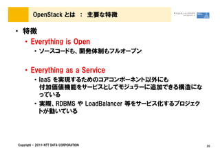 OpenStack とは ： 主要な特徴

&bull; 特徴
  &bull; Everything is Open
         &bull; ソースコードも、開発体制もフルオープン


    &bull; Everything as a Service
         &bull; IaaS を実現するためのコアコンポーネント以外にも
           付加価値機能をサービスとしてモジュラーに追加できる構造にな
           っている
         &bull; 実際、RDBMS や LoadBalancer 等をサービス化するプロジェク
           トが動いている




Copyright &copy; 2011 NTT DATA CORPORATION               20
 