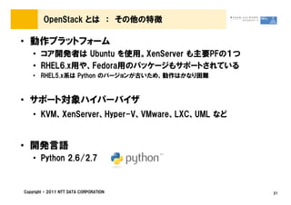 OpenStack とは ： その他の特徴

&bull; 動作プラットフォーム
    &bull; コア開発者は Ubuntu を使用。XenServer も主要PFの１つ
    &bull; RHEL6.x用や、Fedora用のパッケージもサポートされている
    &bull; RHEL5.x系は Python のバージョンが古いため、動作はかなり困難



&bull; サポート対象ハイパーバイザ
    &bull; KVM、XenServer、Hyper-V、VMware、LXC、UML など


&bull; 開発言語
    &bull; Python 2.6/2.7


Copyright &copy; 2011 NTT DATA CORPORATION           21
 