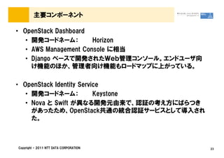 主要コンポーネント

&bull; OpenStack Dashboard
   &bull; 開発コードネーム：         Horizon
   &bull; AWS Management Console に相当
   &bull; Django ベースで開発されたＷｅｂ管理コンソール。エンドユーザ向
     け機能のほか、管理者向け機能もロードマップに上がっている。

&bull; OpenStack Identity Service
   &bull; 開発コードネーム：            Keystone
   &bull; Nova と Swift が異なる開発元由来で、認証の考え方にばらつき
     があったため、OpenStack共通の統合認証サービスとして導入され
     た。



Copyright &copy; 2011 NTT DATA CORPORATION      23
 