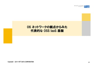 06 ネットワークの観点からみた
                             代表的な OSS IaaS 基盤




Copyright © 2011 NTT DATA CORPORATION           37
 