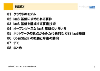 ＩＮＤＥＸ

01    クラウドのモデル
02    IaaS 基盤に求められる要件
03    IaaS 基盤を構成する要素技術
04    オープンソースな IaaS 基盤のいろいろ
05    ネットワークの観点からみた代表的な OSS IaaS基盤
06    OpenStack の概要と今後の動向
07    デモ
08    まとめ




Copyright &copy; 2011 NTT DATA CORPORATION   3
 