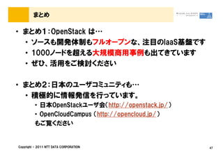 まとめ

&bull; まとめ１：OpenStack は&hellip;
  &bull; ソースも開発体制もフルオープンな、注目のIaaS基盤です
  &bull; 1000ノードを超える大規模商用事例も出てきています
  &bull; ぜひ、活用をご検討ください

&bull; まとめ２：日本のユーザコミュニティも&hellip;
  &bull; 積極的に情報発信を行っています。
         &bull; 日本OpenStackユーザ会（http://openstack.jp/）
         &bull; OpenCloudCampus （http://opencloud.jp/）
         もご覧ください


Copyright &copy; 2011 NTT DATA CORPORATION               47
 