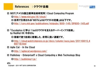 References             : クラウド全般

   NIST（アメリカ国立標準技術研究所） Cloud Computing Program
      http://www.nist.gov/itl/cloud/
      各所で引用される「NISTによるクラウドの定義」は以下です。
      http://csrc.nist.gov/publications/nistpubs/800-145/SP800-145.pdf

   「Eucalyptus に学ぶ！IaaSクラウドを支えるサーバ・インフラ技術」
   by RedHat KK 中井さん
        現場で使う技術に密着した、非常に良い連載です。
       http://cloud.watch.impress.co.jp/docs/column/euca_iaas/20110815_4
       66718.html
   Agile Cat – In the Cloud
        http://agilecat.wordpress.com/
   Publickey – EnterpriseIT x Cloud Computing x Web Technology Blog
        http://publickey1.jp/
etc.
 Copyright © 2011 NTT DATA CORPORATION                                     56
 