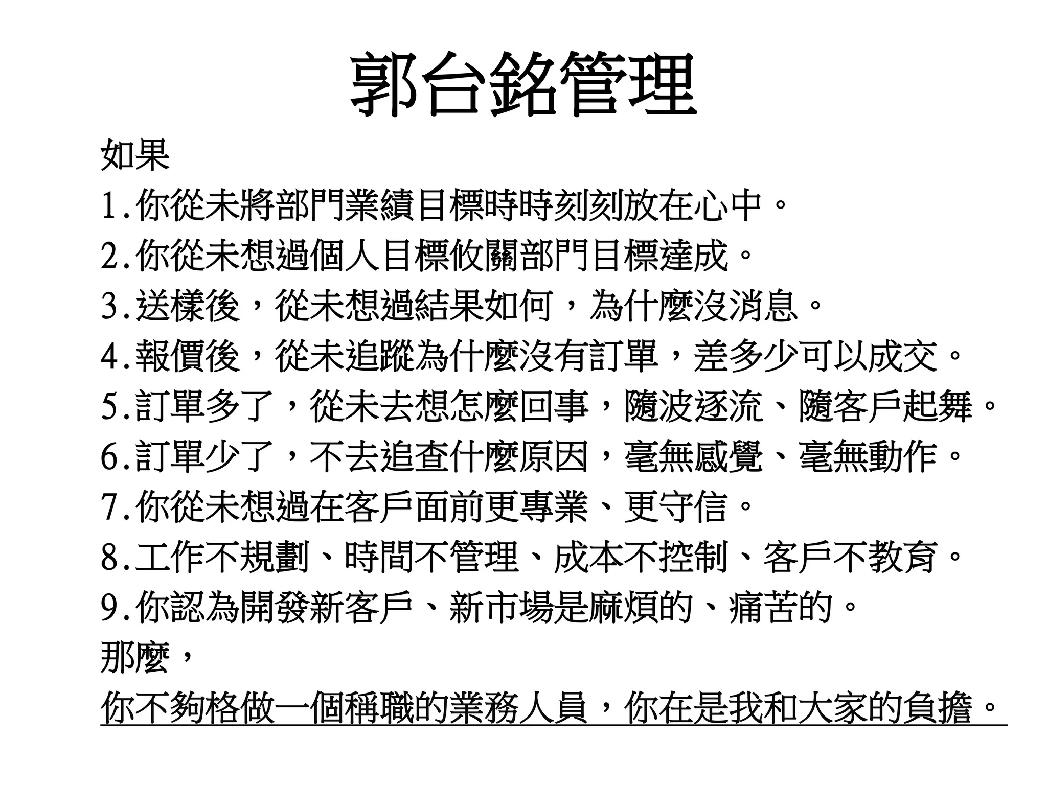 郭台銘管理 
如果 
1.你從未將部門業績目標時時刻刻放在心中。 
2.你從未想過個人目標攸關部門目標達成。 
3.送樣後，從未想過結果如何，為什麼沒消息。 
4.報價後，從未追蹤為什麼沒有訂單，差多少可以成交。 
5.訂單多了，從未去想怎麼回事，隨波逐流、隨客戶起舞。 
6.訂單少了，不去追查什麼原因，毫無感覺、毫無動作。 
7.你從未想過在客戶面前更專業、更守信。 
8.工作不規劃、時間不管理、成本不控制、客戶不教育。 
9.你認為開發新客戶、新市場是麻煩的、痛苦的。 
那麼， 
你不夠格做一個稱職的業務人員，你在是我和大家的負擔。 
 
