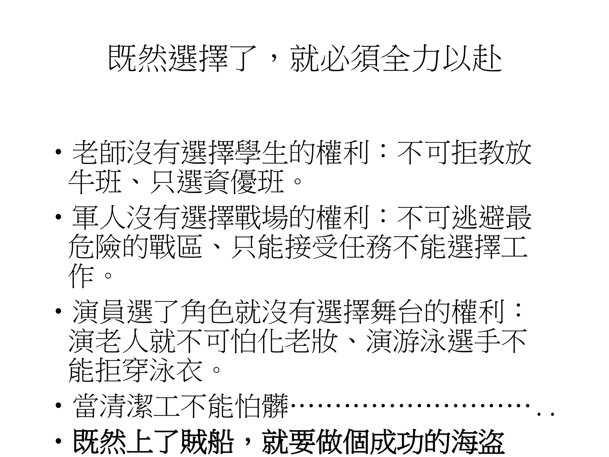 既然選擇了，就必須全力以赴 
•老師沒有選擇學生的權利：不可拒教放 
牛班、只選資優班。 
•軍人沒有選擇戰場的權利：不可逃避最 
危險的戰區、只能接受任務不能選擇工 
作。 
•演員選了角色就沒有選擇舞台的權利： 
演老人就不可怕化老妝、演游泳選手不 
能拒穿泳衣。 
•當清潔工不能怕髒……………………….. 
•既然上了賊船，就要做個成功的海盜 
 