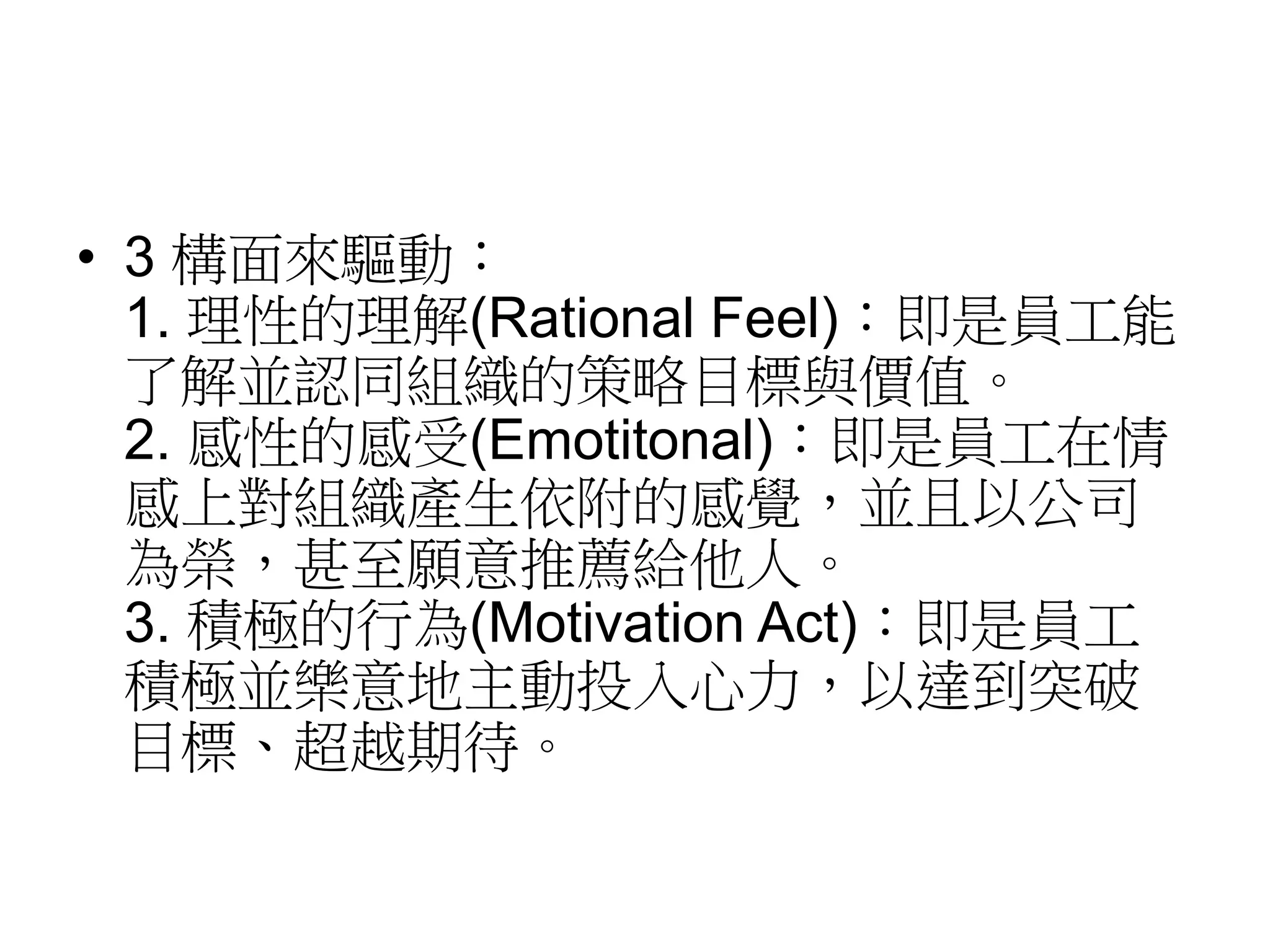• 3 構面來驅動： 
1. 理性的理解(Rational Feel)：即是員工能 
了解並認同組織的策略目標與價值。 
2. 感性的感受(Emotitonal)：即是員工在情 
感上對組織產生依附的感覺，並且以公司 
為榮，甚至願意推薦給他人。 
3. 積極的行為(Motivation Act)：即是員工 
積極並樂意地主動投入心力，以達到突破 
目標、超越期待。 
 