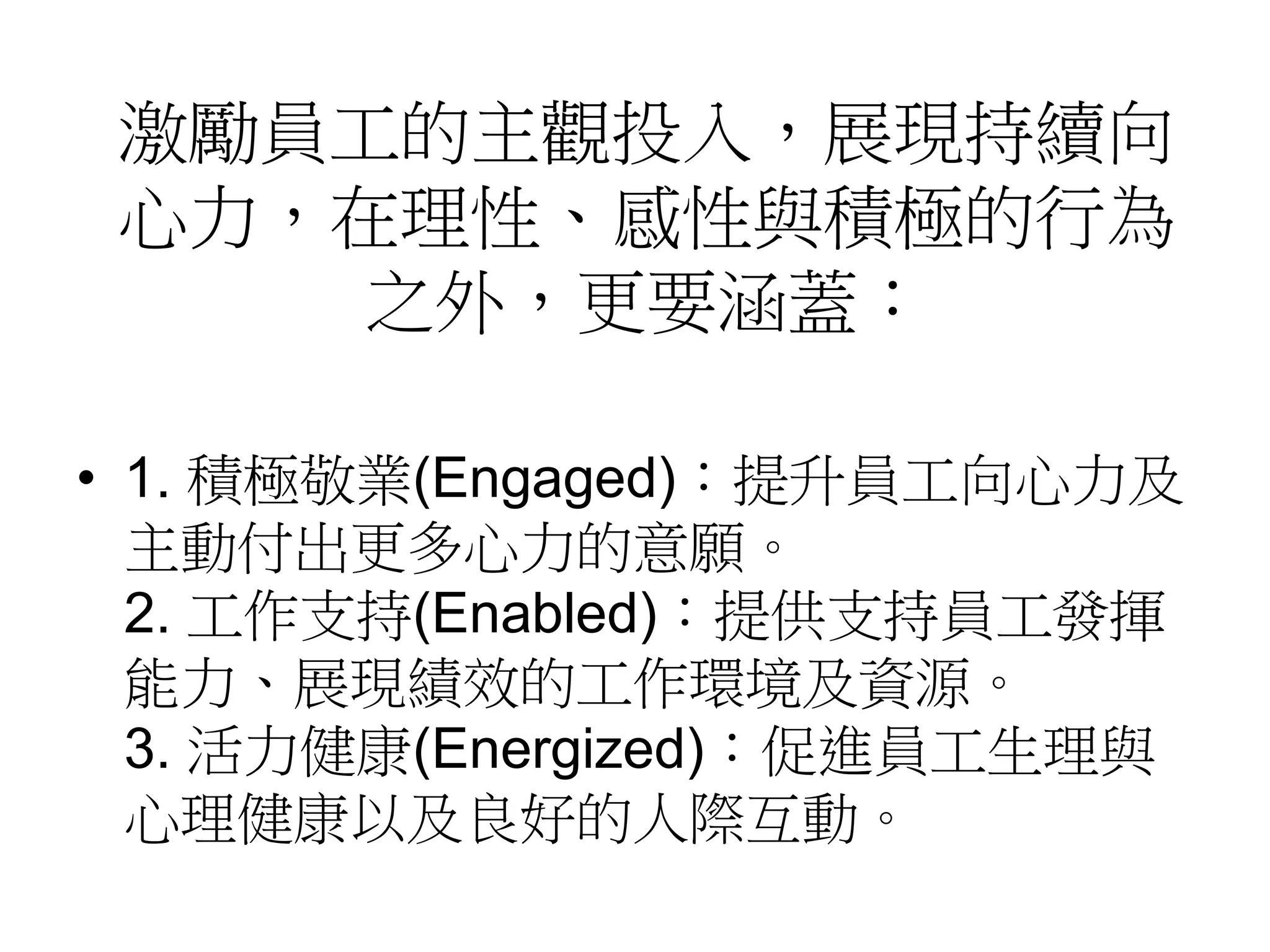 激勵員工的主觀投入，展現持續向 
心力，在理性、感性與積極的行為 
之外，更要涵蓋： 
• 1. 積極敬業(Engaged)：提升員工向心力及 
主動付出更多心力的意願。 
2. 工作支持(Enabled)：提供支持員工發揮 
能力、展現績效的工作環境及資源。 
3. 活力健康(Energized)：促進員工生理與 
心理健康以及良好的人際互動。 
 