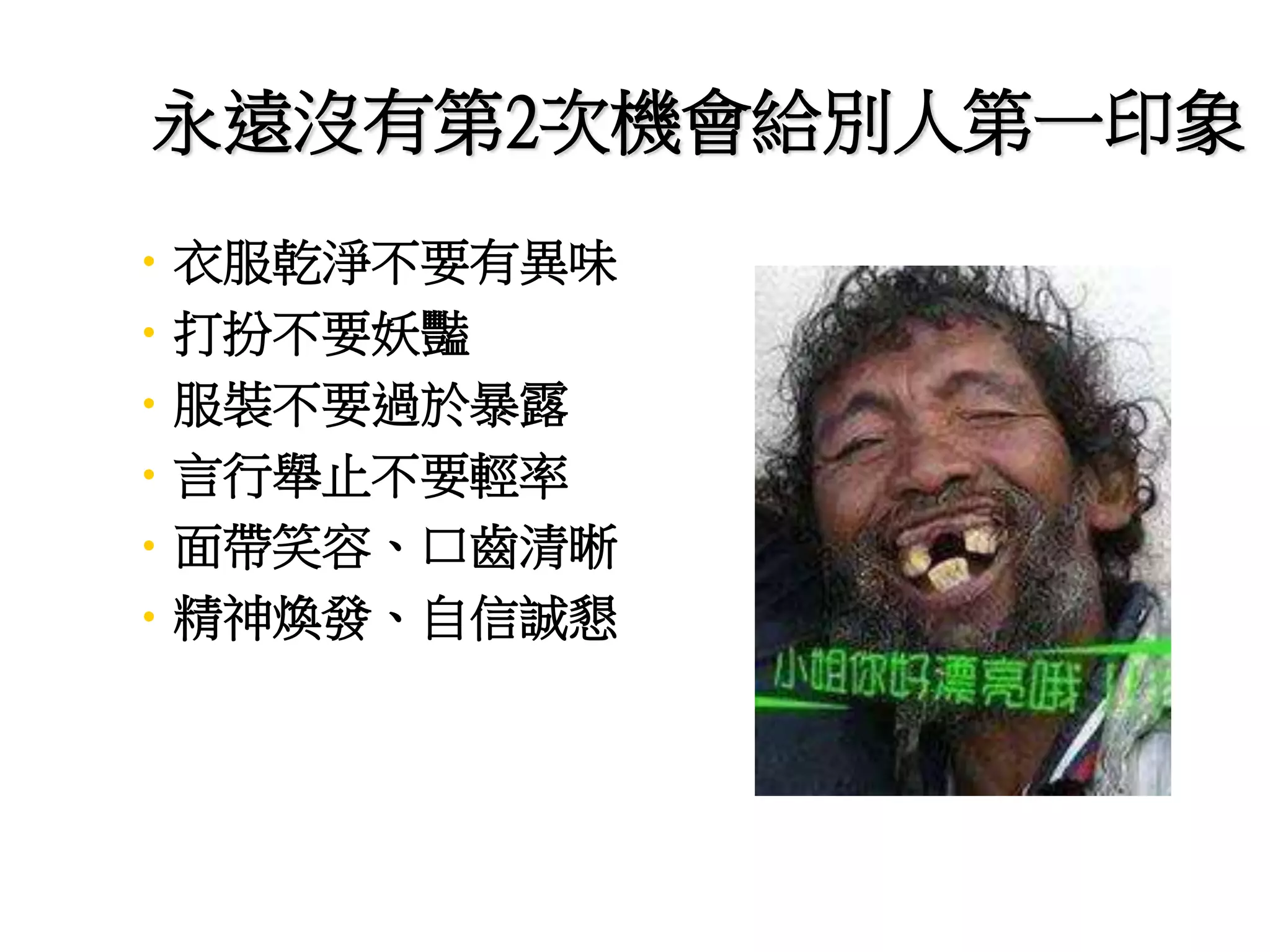 永遠沒有第2次機會給別人第一印象 
•衣服乾淨不要有異味 
•打扮不要妖豔 
•服裝不要過於暴露 
•言行舉止不要輕率 
•面帶笑容、口齒清晰 
•精神煥發、自信誠懇 
 