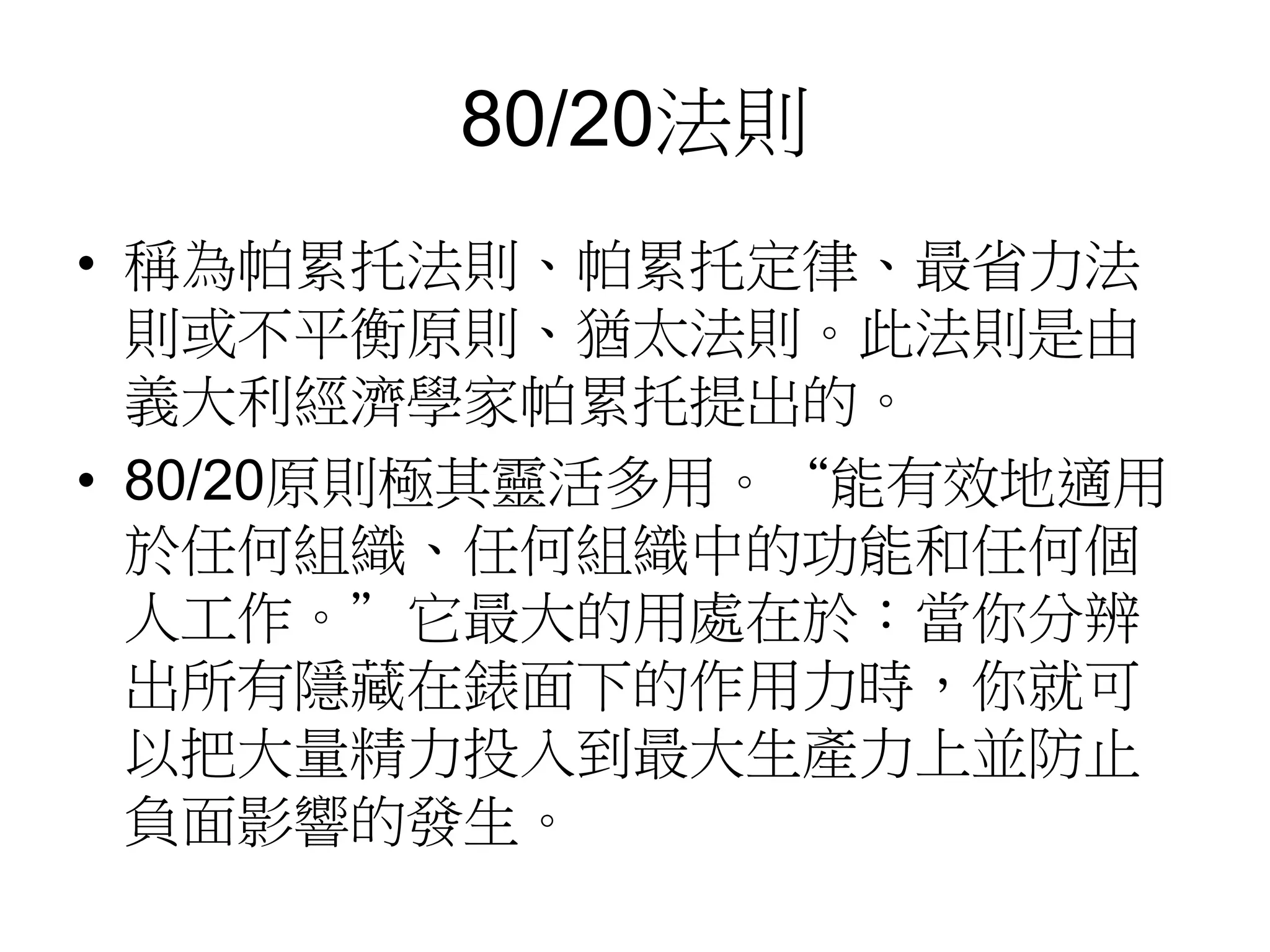 80/20法則 
• 稱為帕累托法則、帕累托定律、最省力法 
則或不平衡原則、猶太法則。此法則是由 
義大利經濟學家帕累托提出的。 
• 80/20原則極其靈活多用。“能有效地適用 
於任何組織、任何組織中的功能和任何個 
人工作。”它最大的用處在於：當你分辨 
出所有隱藏在錶面下的作用力時，你就可 
以把大量精力投入到最大生產力上並防止 
負面影響的發生。 
 