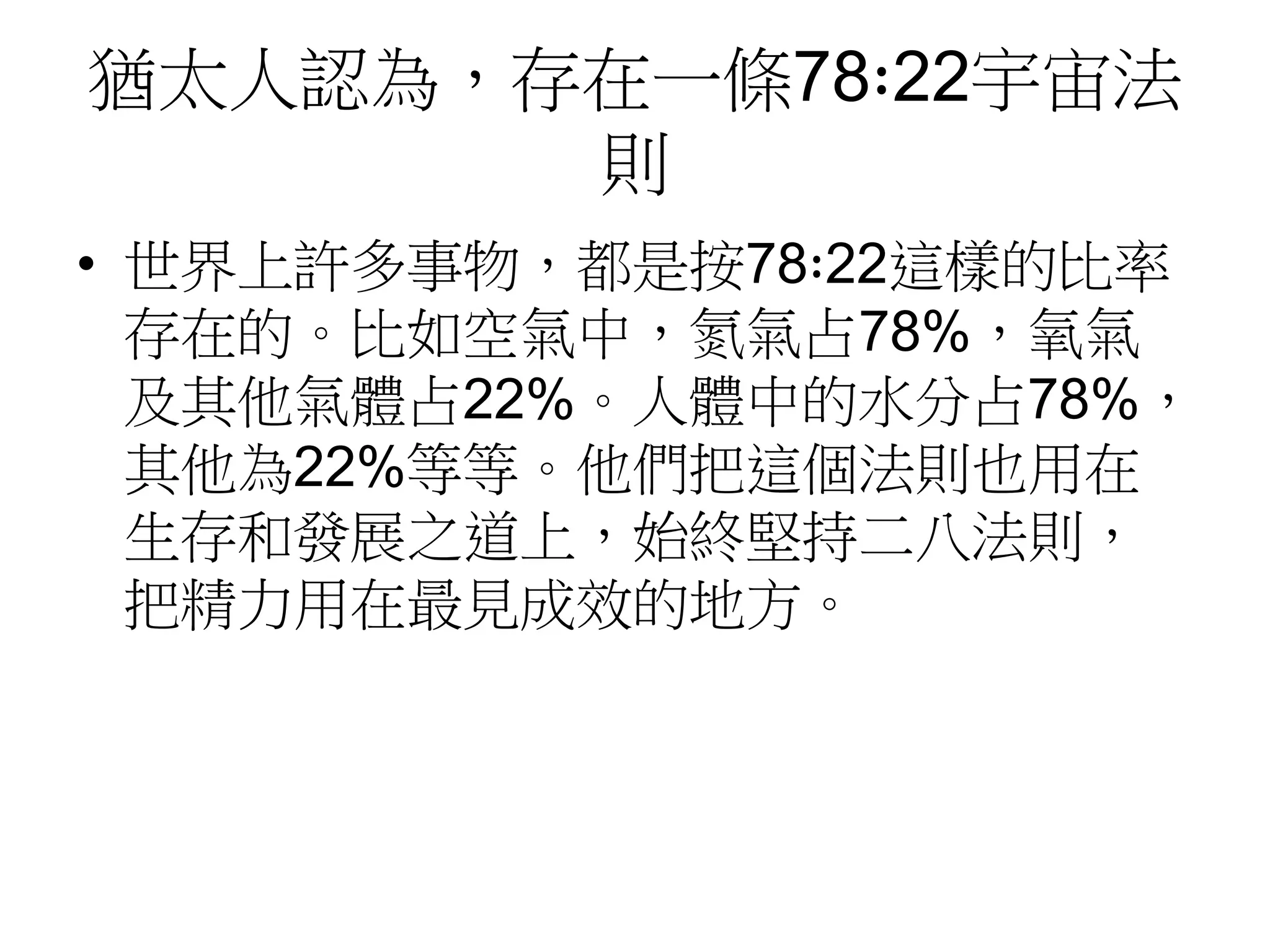 猶太人認為，存在一條78∶22宇宙法 
則 
• 世界上許多事物，都是按78∶22這樣的比率 
存在的。比如空氣中，氮氣占78%，氧氣 
及其他氣體占22%。人體中的水分占78%， 
其他為22%等等。他們把這個法則也用在 
生存和發展之道上，始終堅持二八法則， 
把精力用在最見成效的地方。 
 
