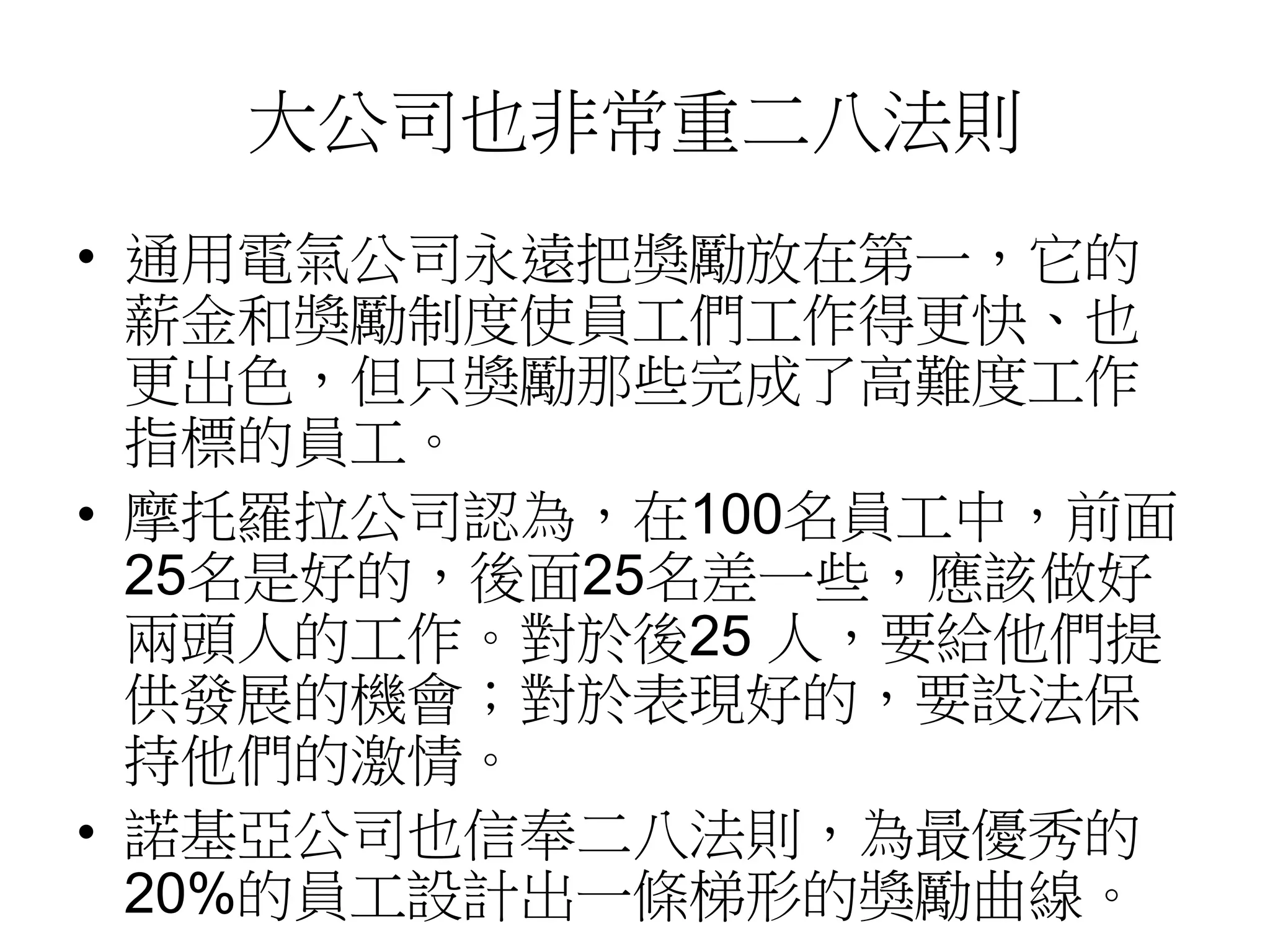 大公司也非常重二八法則 
• 通用電氣公司永遠把獎勵放在第一，它的 
薪金和獎勵制度使員工們工作得更快、也 
更出色，但只獎勵那些完成了高難度工作 
指標的員工。 
• 摩托羅拉公司認為，在100名員工中，前面 
25名是好的，後面25名差一些，應該做好 
兩頭人的工作。對於後25 人，要給他們提 
供發展的機會；對於表現好的，要設法保 
持他們的激情。 
• 諾基亞公司也信奉二八法則，為最優秀的 
20%的員工設計出一條梯形的獎勵曲線。 
 