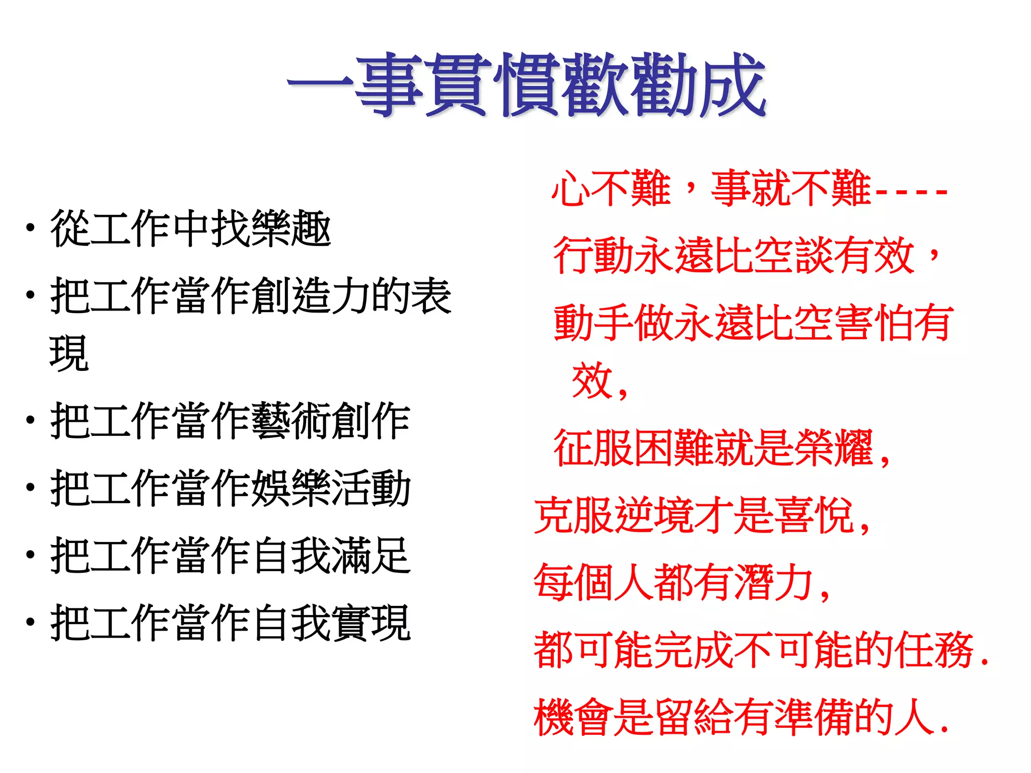 一事貫慣歡勸成 
•從工作中找樂趣 
•把工作當作創造力的表 
現 
•把工作當作藝術創作 
•把工作當作娛樂活動 
•把工作當作自我滿足 
•把工作當作自我實現 
心不難，事就不難---- 
行動永遠比空談有效， 
動手做永遠比空害怕有 
效, 
征服困難就是榮耀, 
克服逆境才是喜悅, 
每個人都有潛力, 
都可能完成不可能的任務. 
機會是留給有準備的人. 
 