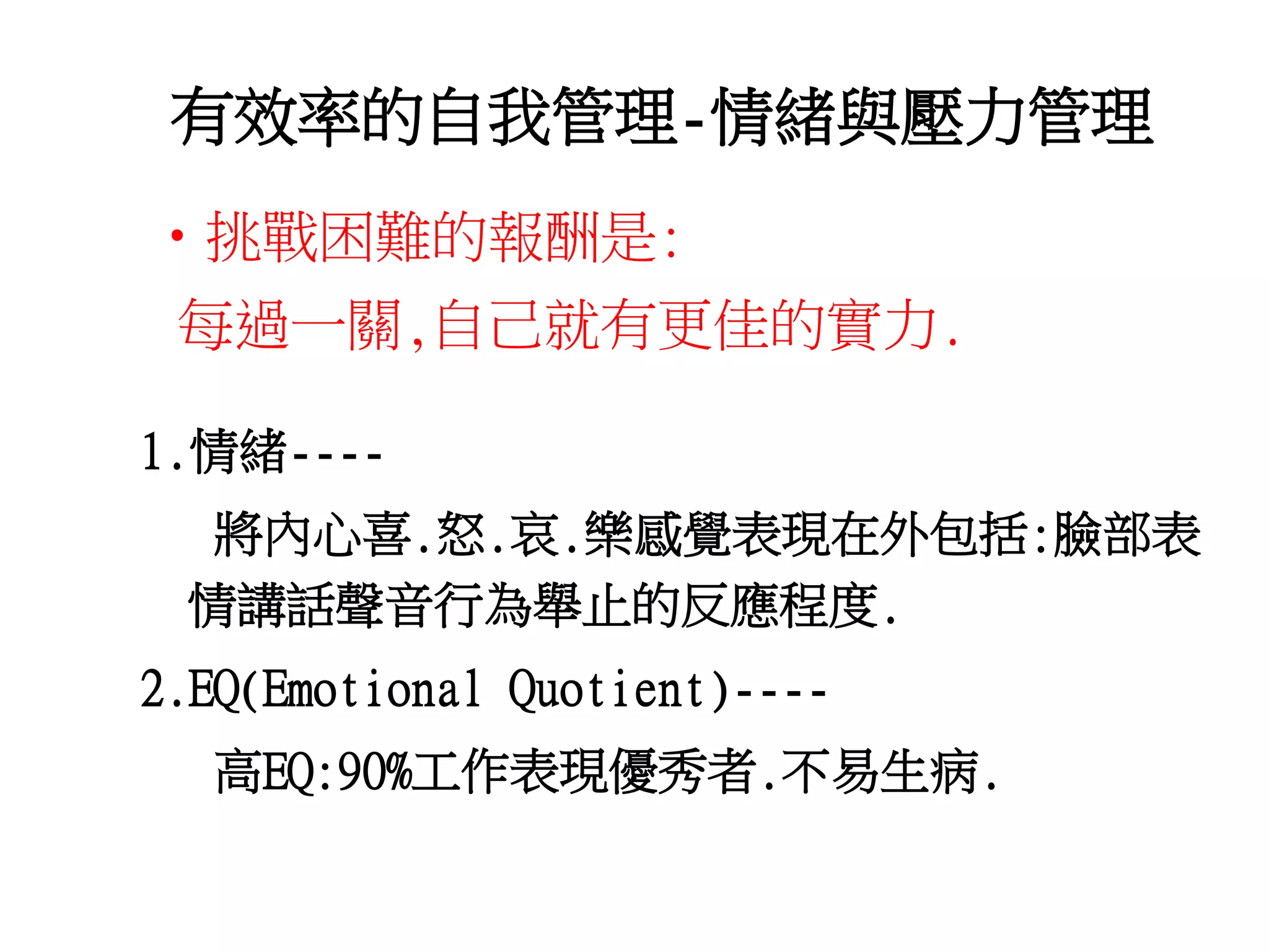 有效率的自我管理-情緒與壓力管理 
•挑戰困難的報酬是: 
每過一關,自己就有更佳的實力. 
1.情緒---- 
將內心喜.怒.哀.樂感覺表現在外包括:臉部表 
情講話聲音行為舉止的反應程度. 
2.EQ(Emotional Quotient)---- 
高EQ:90%工作表現優秀者.不易生病. 
 