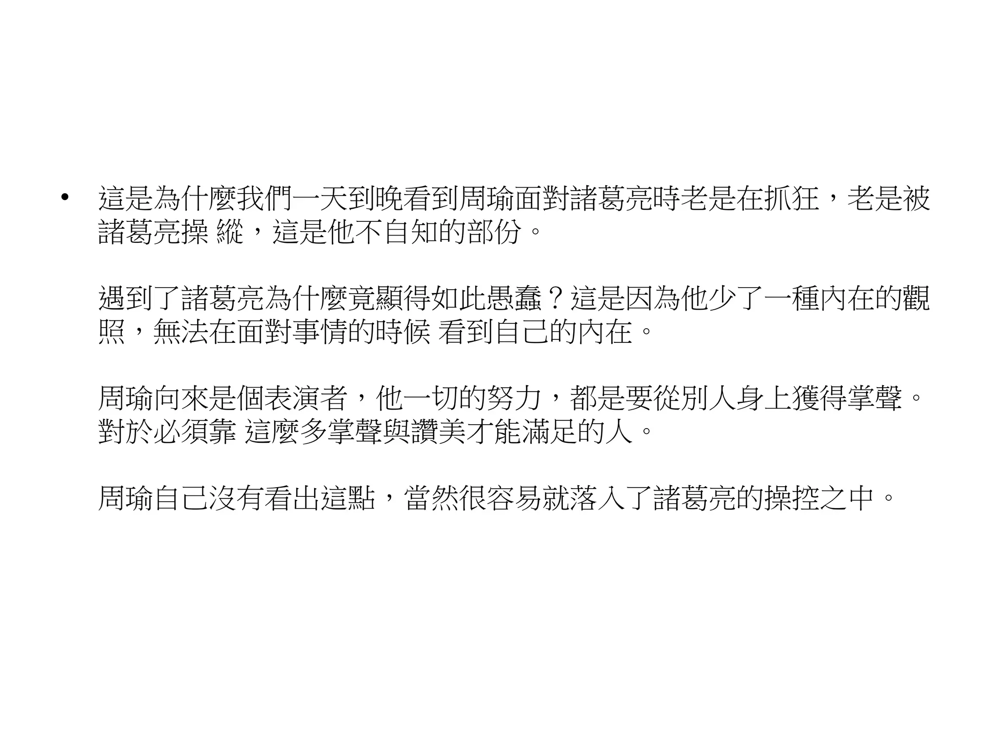 • 這是為什麼我們一天到晚看到周瑜面對諸葛亮時老是在抓狂，老是被 
諸葛亮操縱，這是他不自知的部份。 
遇到了諸葛亮為什麼竟顯得如此愚蠢？這是因為他少了一種內在的觀 
照，無法在面對事情的時候看到自己的內在。 
周瑜向來是個表演者，他一切的努力，都是要從別人身上獲得掌聲。 
對於必須靠這麼多掌聲與讚美才能滿足的人。 
周瑜自己沒有看出這點，當然很容易就落入了諸葛亮的操控之中。 
 