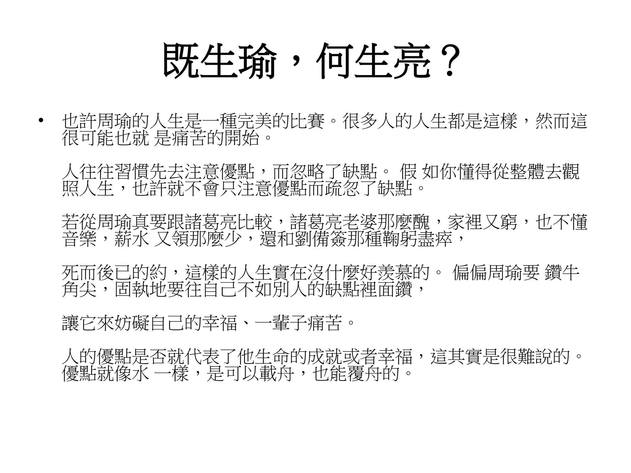 既生瑜，何生亮？ 
• 也許周瑜的人生是一種完美的比賽。很多人的人生都是這樣，然而這 
很可能也就是痛苦的開始。 
人往往習慣先去注意優點，而忽略了缺點。假如你懂得從整體去觀 
照人生，也許就不會只注意優點而疏忽了缺點。 
若從周瑜真要跟諸葛亮比較，諸葛亮老婆那麼醜，家裡又窮，也不懂 
音樂，薪水又領那麼少，還和劉備簽那種鞠躬盡瘁， 
死而後已的約，這樣的人生實在沒什麼好羨慕的。偏偏周瑜要鑽牛 
角尖，固執地要往自己不如別人的缺點裡面鑽， 
讓它來妨礙自己的幸福、一輩子痛苦。 
人的優點是否就代表了他生命的成就或者幸福，這其實是很難說的。 
優點就像水一樣，是可以載舟，也能覆舟的。 
 