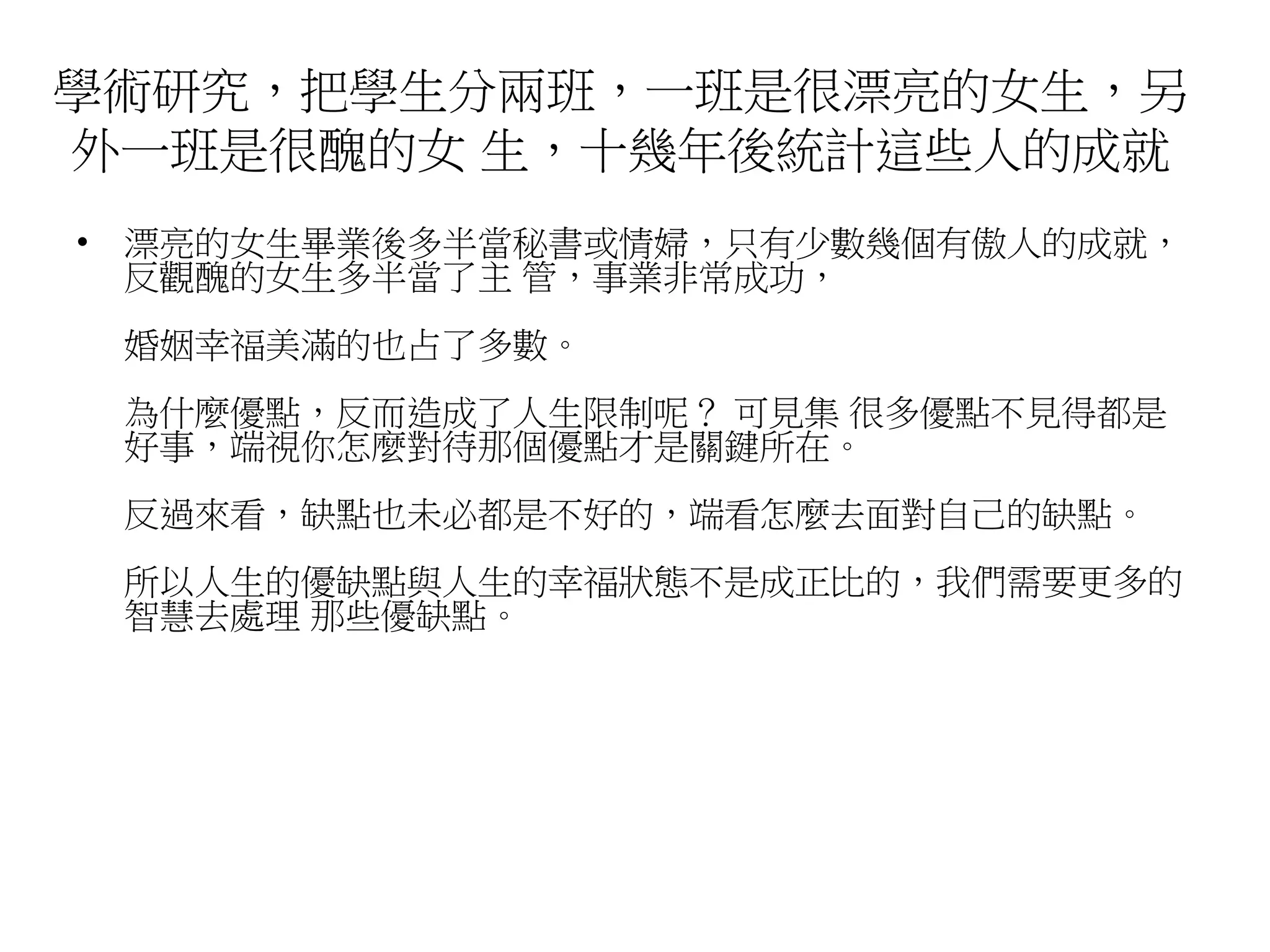 學術研究，把學生分兩班，一班是很漂亮的女生，另 
外一班是很醜的女生，十幾年後統計這些人的成就 
• 漂亮的女生畢業後多半當秘書或情婦，只有少數幾個有傲人的成就， 
反觀醜的女生多半當了主管，事業非常成功， 
婚姻幸福美滿的也占了多數。 
為什麼優點，反而造成了人生限制呢？ 可見集很多優點不見得都是 
好事，端視你怎麼對待那個優點才是關鍵所在。 
反過來看，缺點也未必都是不好的，端看怎麼去面對自己的缺點。 
所以人生的優缺點與人生的幸福狀態不是成正比的，我們需要更多的 
智慧去處理那些優缺點。 
 