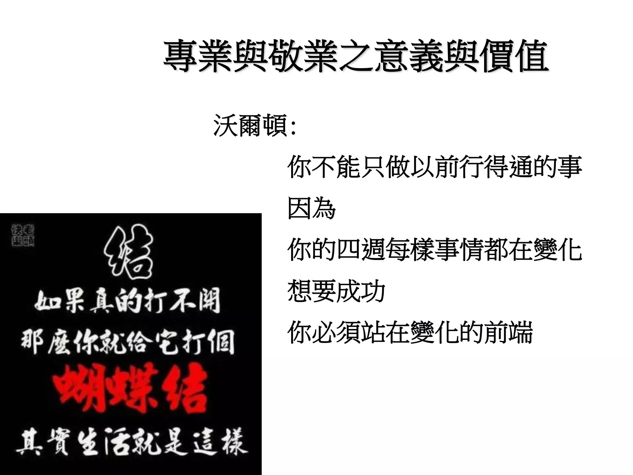 專業與敬業之意義與價值 
沃爾頓: 
你不能只做以前行得通的事 
因為 
你的四週每樣事情都在變化 
想要成功 
你必須站在變化的前端 
 