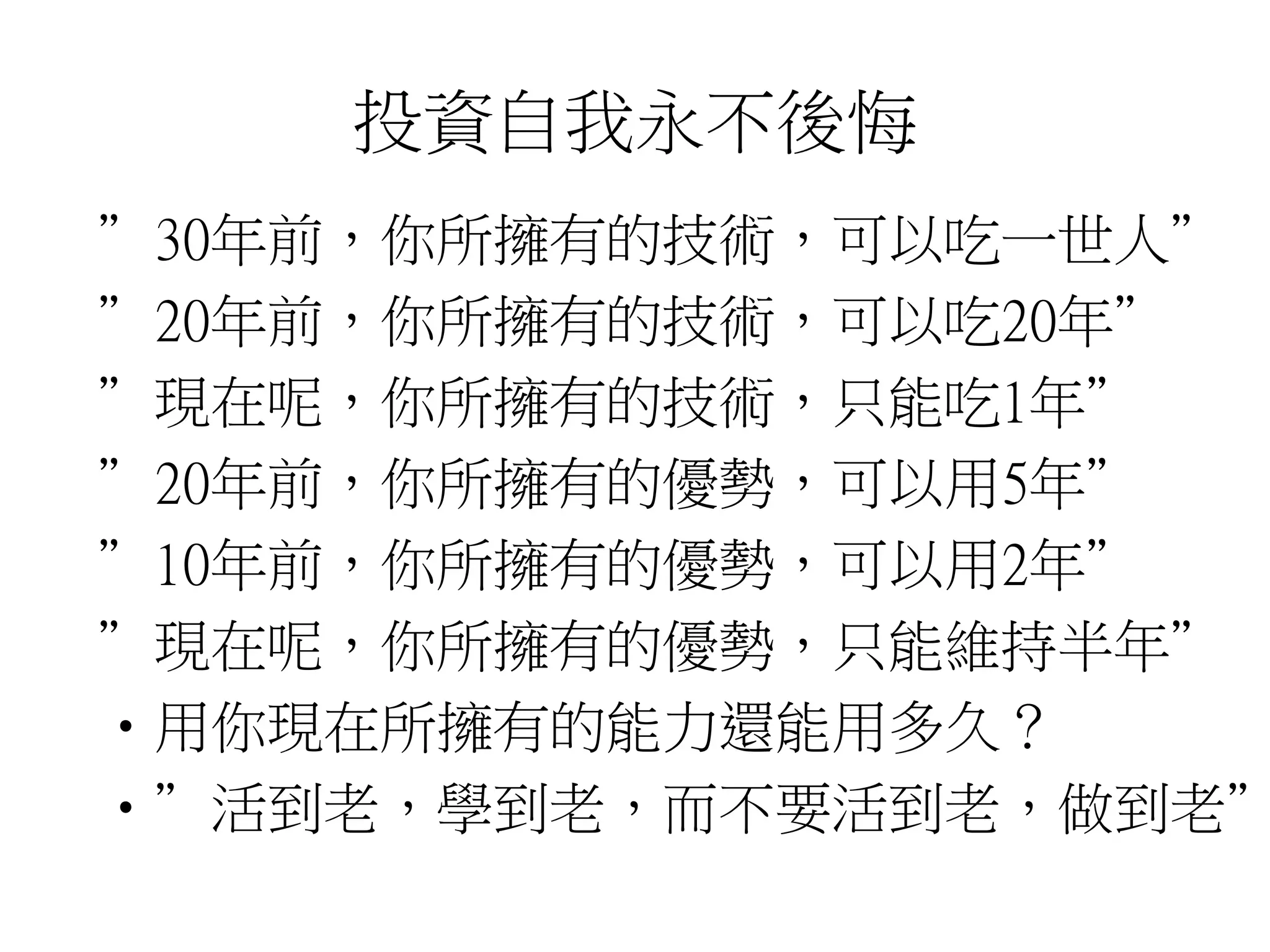 投資自我永不後悔 
”30年前，你所擁有的技術，可以吃一世人” 
”20年前，你所擁有的技術，可以吃20年” 
”現在呢，你所擁有的技術，只能吃1年” 
”20年前，你所擁有的優勢，可以用5年” 
”10年前，你所擁有的優勢，可以用2年” 
”現在呢，你所擁有的優勢，只能維持半年” 
•用你現在所擁有的能力還能用多久？ 
•”活到老，學到老，而不要活到老，做到老” 
 