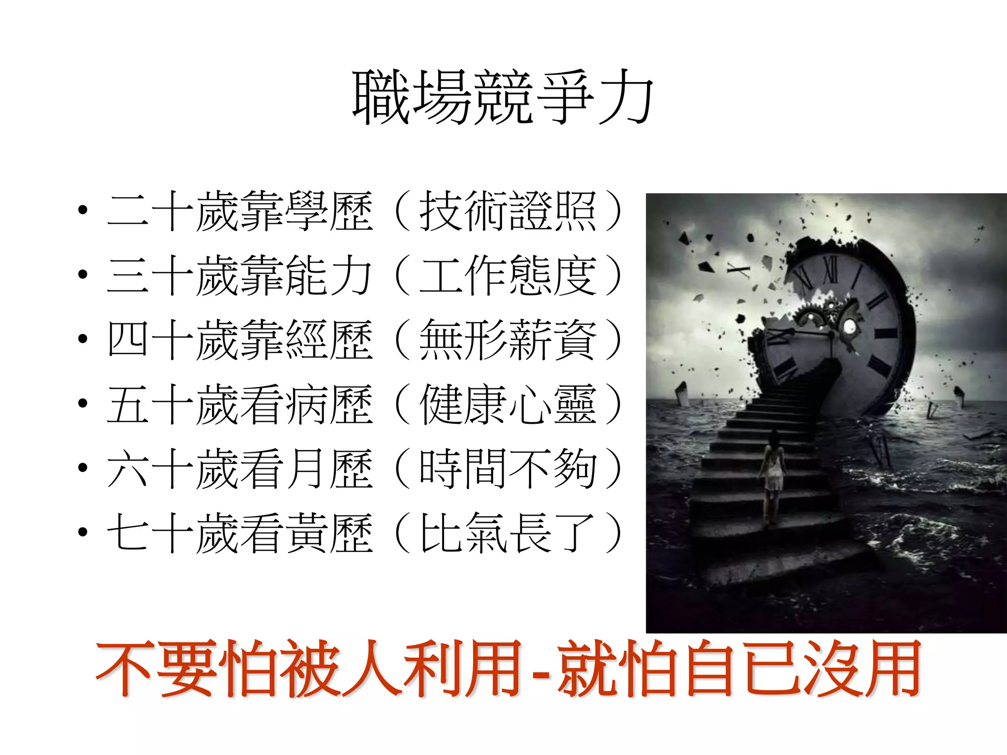 職場競爭力 
•二十歲靠學歷（技術證照） 
•三十歲靠能力（工作態度） 
•四十歲靠經歷（無形薪資） 
•五十歲看病歷（健康心靈） 
•六十歲看月歷（時間不夠） 
•七十歲看黃歷（比氣長了） 
不要怕被人利用-就怕自已沒用 
 