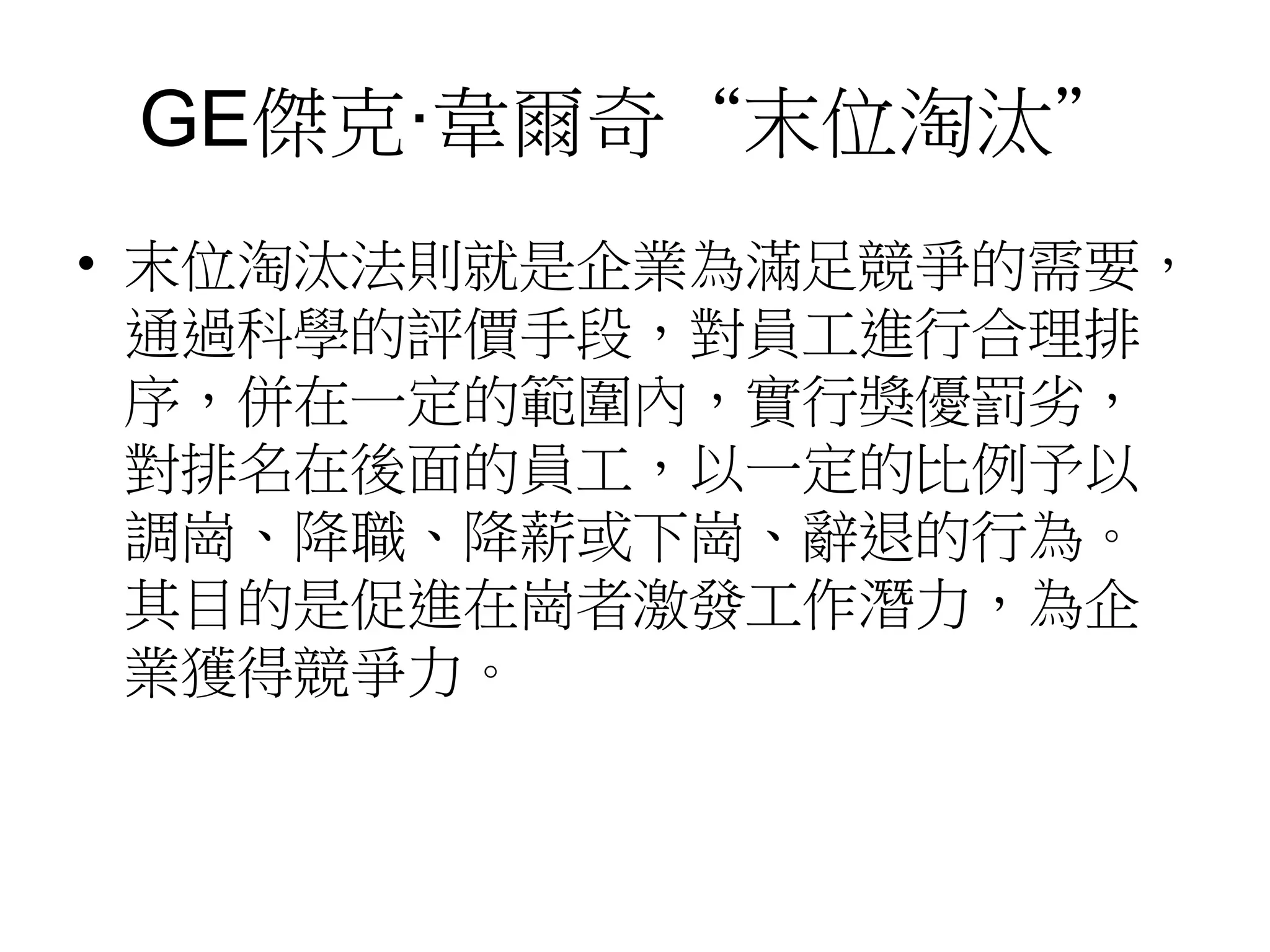 GE傑克·韋爾奇“末位淘汰” 
• 末位淘汰法則就是企業為滿足競爭的需要， 
通過科學的評價手段，對員工進行合理排 
序，併在一定的範圍內，實行獎優罰劣， 
對排名在後面的員工，以一定的比例予以 
調崗、降職、降薪或下崗、辭退的行為。 
其目的是促進在崗者激發工作潛力，為企 
業獲得競爭力。 
 